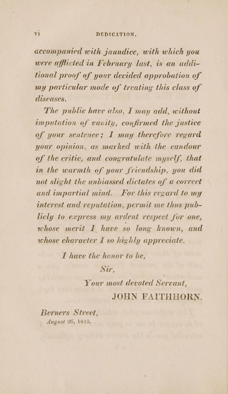 accompanied with jaundice, with which you were afflicted in February last, is an addi- tional proof of your decided approbation of my particular mode of treating this class of diseases. The public have also, I may add, without amputation of vanity, confirined the justice of your sentence; I may therefore regard your opinton, as marked with the candour of the critic, and congratulate myself, that wn the warmth of your friendship, you did not slight the unbiassed dictates of a correct and impartial mind. For this regard to my interest and reputation, permit me thus pub- licly to express my ardent respect for one, whose merit I have 80 long known, and whose character I so highly appreciate. IT have the honor to be, Sir, | Your most deveted Servant, JOHN FAITHHORN. Berners Street, August 20, 1815.