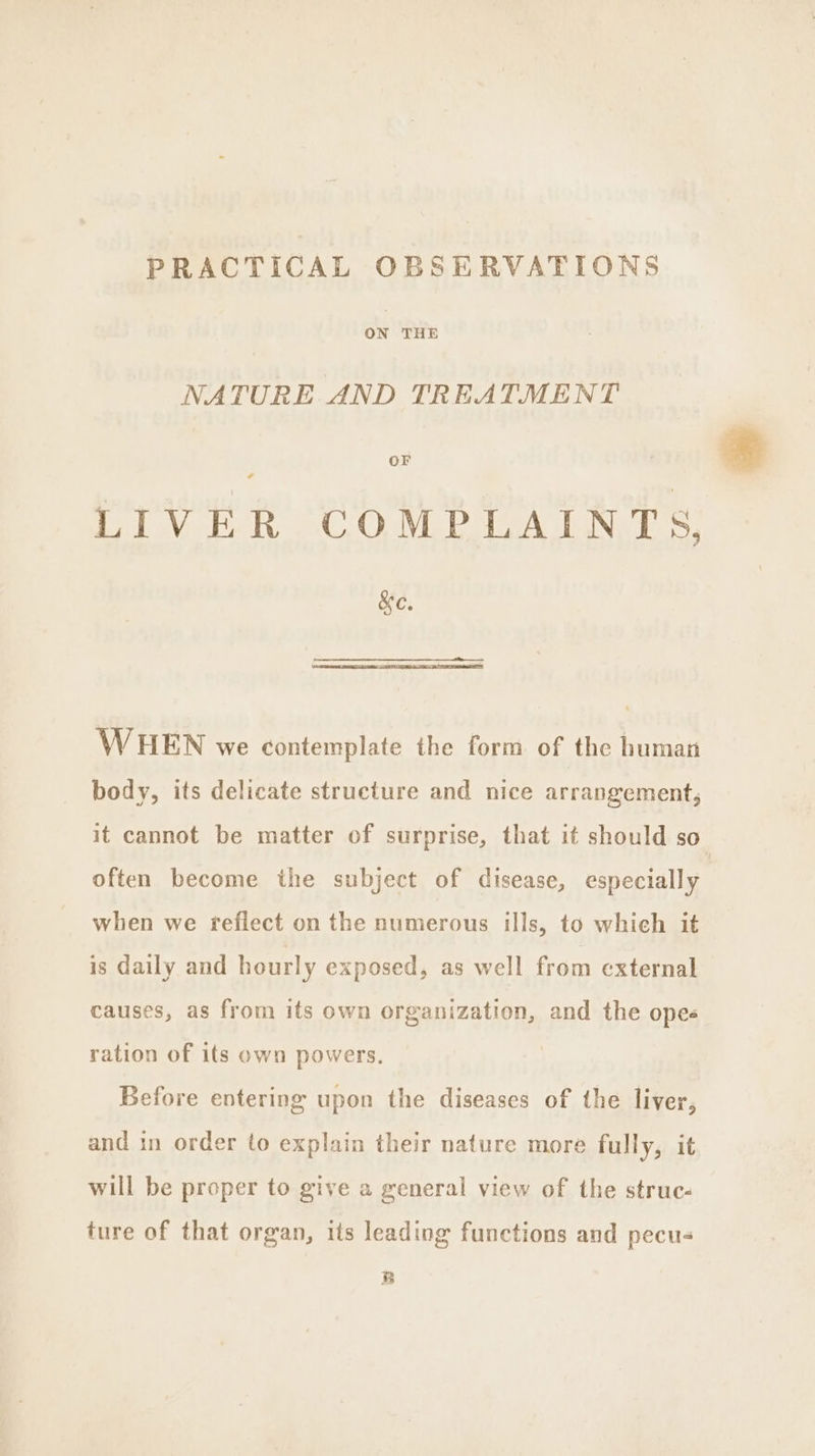 PRACTICAL OBSERVATIONS oN THE NATURE AND TREATMENT OF LIVER COMPLAINTS, &amp;e. WHEN we contemplate the form of the human body, its delicate structure and nice arrangement, it cannot be matter of surprise, that it should so often become the subject of disease, especially when we freflect on the numerous ills, to which it is daily and hourly exposed, as well from external causes, as from its own organization, and the opes ration of its own powers. | Before entering upon the diseases of the liver, and in order to explain their nature more fully, it will be proper to give a general view of the struc- ture of that organ, its leading functions and pecus B