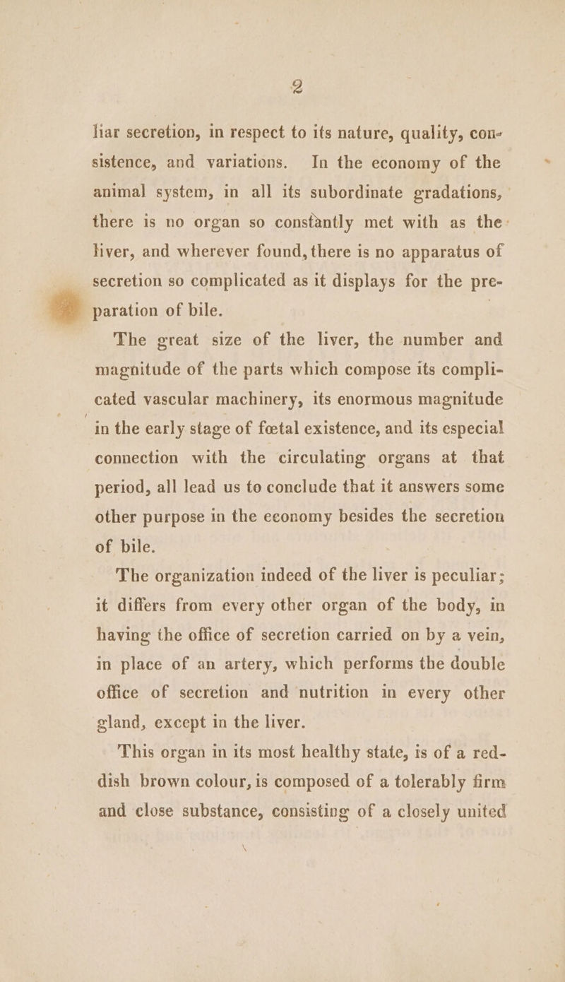 liar secretion, in respect to its nature, quality, con- sistence, and variations. In the economy of the animal system, in all its subordinate gradations, there is no organ so constantly met with as the: liver, and wherever found, there is no apparatus of ____ secretion so complicated as it displays for the pre- » paration of bile. | The great size of the liver, the number and magnitude of the parts which compose its compli- cated vascular machinery, its enormous magnitude “in the earl y stage of foetal existence, and its especial connection with the circulating organs at that period, all lead us to conclude that it answers some other purpose in the economy besides the secretion of bile. The organization indeed of the liver is peculiar; it differs from every other organ of the body, in having the office of secretion carried on by a vein, in place of an artery, which performs the double office of secretion and nutrition in every other gland, except in the liver. This organ in its most healthy state, is of a red- dish brown colour, is composed of a tolerably firm and close substance, consisting of a closely united N