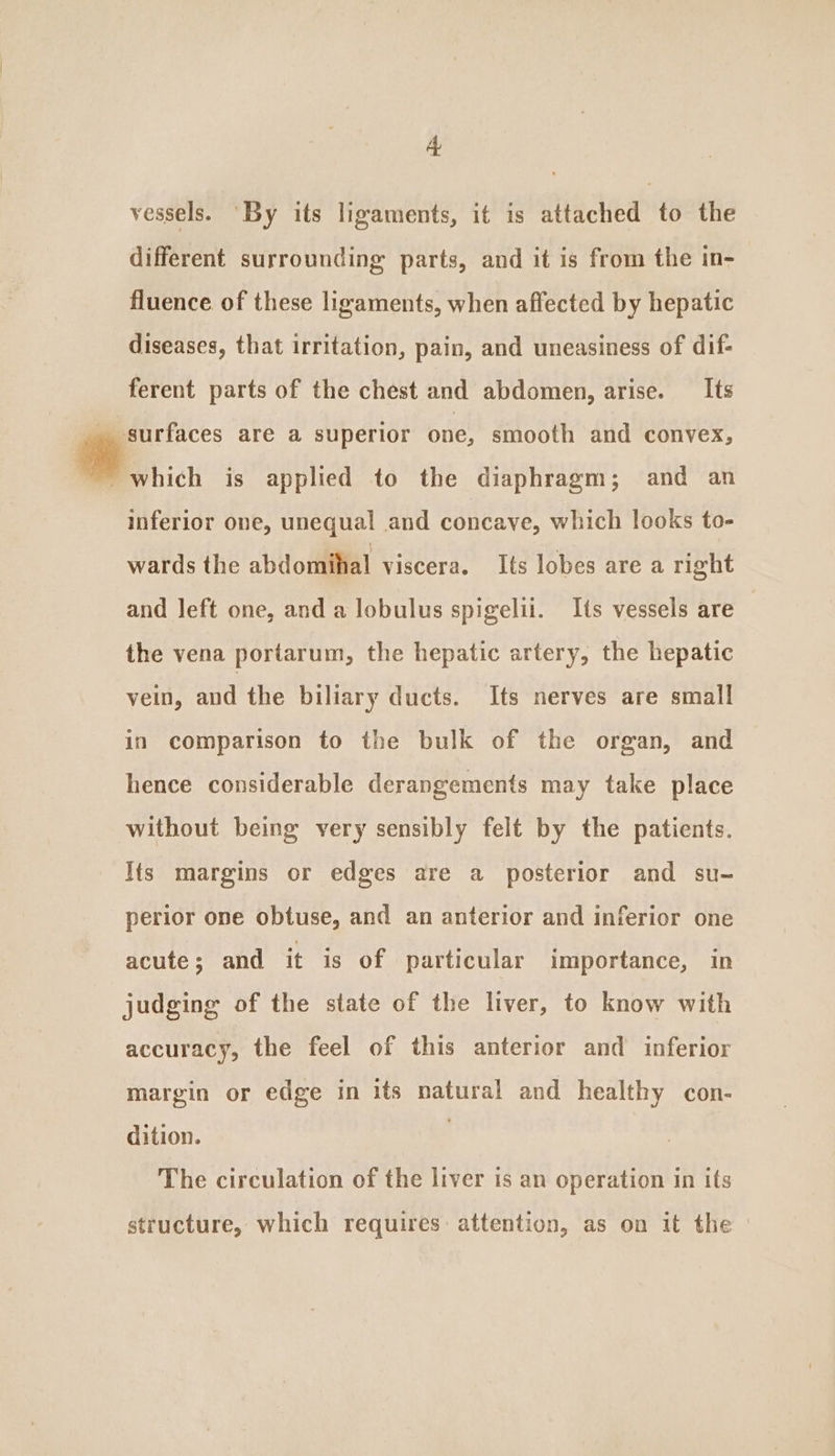 vessels. ‘By its ligaments, it is attached to the different surrounding parts, and it is from the in- fluence of these ligaments, when affected by hepatic diseases, that irritation, pain, and uneasiness of dif- ferent parts of the chest and abdomen, arise. Its _ surfaces are a superior one, smooth and convex, OF asics is applied to the diaphragm; and an inferior one, unequal and concave, which looks to- wards the abdomilial viscera. Its lobes area right and left one, and a lobulus spigelii. Its vessels are the vena portarum, the hepatic artery, the hepatic vein, and the biliary ducts. Its nerves are small in comparison to the bulk of the organ, and hence considerable derangements may take place without being very sensibly felt by the patients. Its margins or edges are a posterior and su- perior one obtuse, and an anterior and inferior one acute; and it is of particular importance, in judging of the state of the liver, to know with accuracy, the feel of this anterior and inferior margin or edge in its natural and healthy con- dition. 3 The circulation of the liver is an operation in its structure, which requires: attention, as on it the