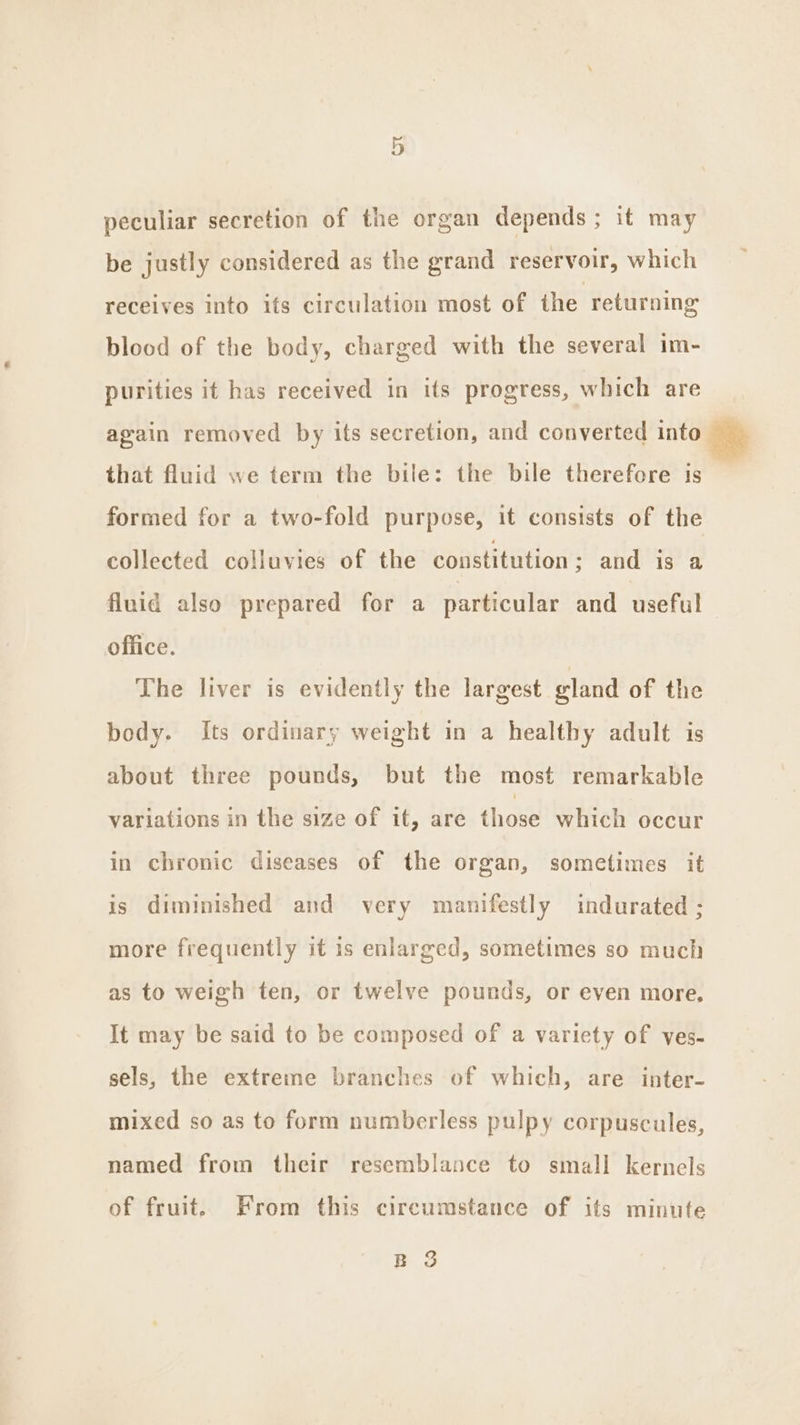 peculiar secretion of the organ depends; it may be justly considered as the grand reservoir, which receives into ifs circulation most of the returning blood of the body, charged with the several im- purities it has received in its progress, which are again removed by its secretion, and converted into Me that fluid we term the bile: the bile therefore is formed for a two-fold purpose, it consists of the collected colluvies of the constitution ; and is a fluid also prepared for a particular and useful office. The liver is evidently the largest gland of the body. Its ordinary weight in a healthy adult is about three pounds, but the most remarkable variations in the size of it, are those which occur in chronic diseases of the organ, sometimes it is diminished and very manifestly indurated ; more frequently it is enlarged, sometimes so much as to weigh ten, or twelve pounds, or even more, It may be said to be composed of a variety of ves- sels, the extreme branches of which, are inter- mixed so as to form numberless pulpy corpuscules, named from their resemblance to small kernels of fruit. From this circumstance of its minute B 3