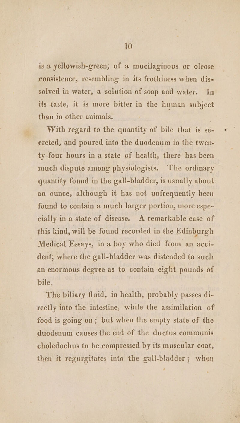 is a yellowish-green, of a mucilaginous or oleose consistence, resembling’ in its frothiness when dis- solved in water, a solution of soap and water. In its taste, it is more bitter in the human subject than in other animals. | With regard to the quantity of bile that is se- creted, and poured into the duodenum in the twen- ty-four hours in a state of health, there has been much dispute among physiologists. The ordinary quantity found in the gall-bladder, is usually about an ounce, although it has not unfrequently been found to contain a much larger portion, more espe- cially in a state of disease. A remarkable case of this kind, will be found recorded in the Edinburgh Medical Essays, in a boy who died from an acci- dent; where the gall-bladder was distended to such an enormous degree as to contain eight pounds of bile. | The biliary fluid, in health, probably passes di- rectly into the intestine, while the assimilation of food is going on; but when the empty state of the duodenum causes the end of the ductus communis choledochus to be compressed by its muscular coat, then tt regurgitates into the gall-bladder; when é