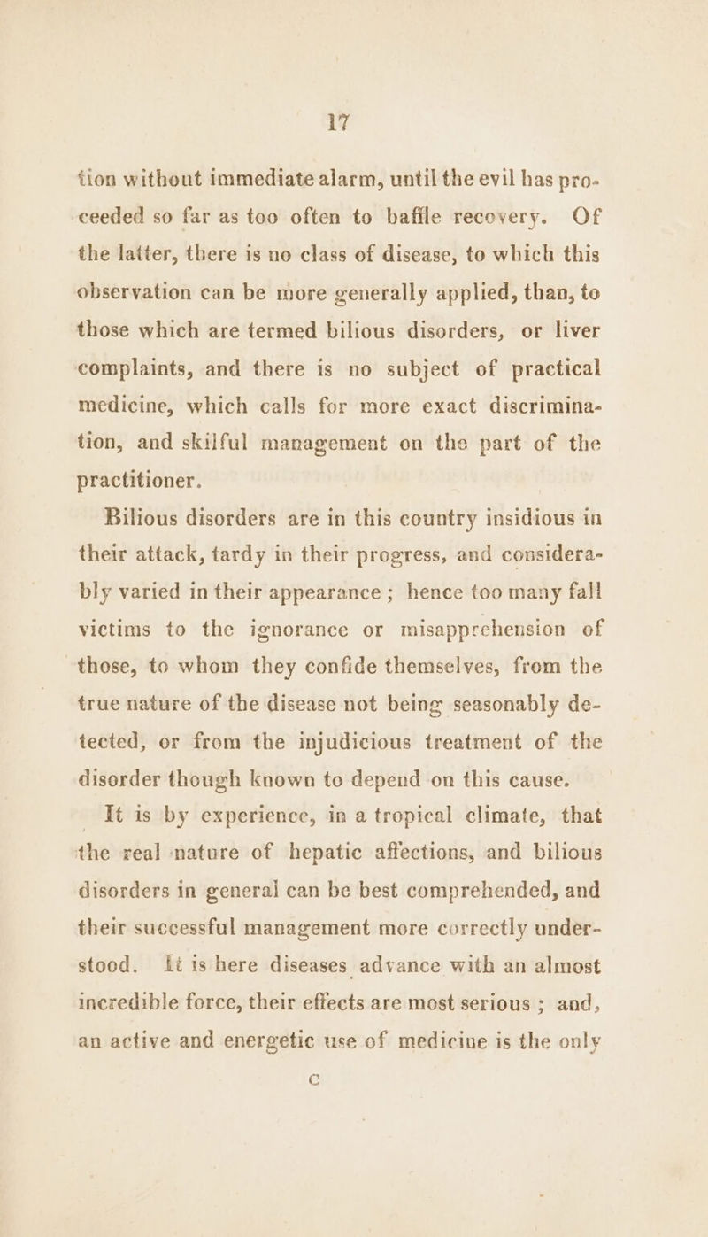 tion without immediate alarm, until the evil has pro- ceeded so far as too often to bafile recovery. Of the latter, there is no class of disease, to which this observation can be more generally applied, than, to those which are termed bilious disorders, or liver complaints, and there is no subject of practical medicine, which calls for more exact discrimina- tion, and skilful management on the part of the practitioner. Bilious disorders are in this country insidious in their attack, tardy in their progress, and considera- bly varied in their appearance ; hence too many fall victims to the ignorance or misapprehension of those, to whom they confide themselves, from the true nature of the disease not being seasonably de- tected, or from the injudicious treatment of the disorder though known to depend on this cause. _ It is by experience, in a tropical climate, that the real nature of hepatic affections, and bilious disorders in general can be best comprehended, and their successful management more correctly under- stood. itis here diseases advance with an almost incredible force, their effects are most serious ; and, an active and energetic use of medicine is the only C