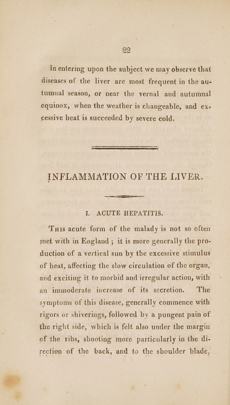 In entering upon the subject we may observe that diseases of the liver are most frequent in the au- tumnal season, or near the vernal and autumnal equinox, when the weather is changeable, and ex- cessive heat is succeeded by severe cold. INFLAMMATION OF THE LIVER. I. ACUTE HEPATITIS. Tis acute form of the malady is not so often met with in England ; it is more generally the pro- duction of a vertical sun by the excessive stimulus of heat, affecting the slow circulation of the organ, and exciting it to morbid and irregular action, with an immoderate increase of its secretion. The symptoms of this disease, generally commence with rigors or shiverings, followed by a pungent pain of the right side, which is felt also under the margin of the ribs, shooting more particularly in the di- rection of the back, and to the shoulder blade,