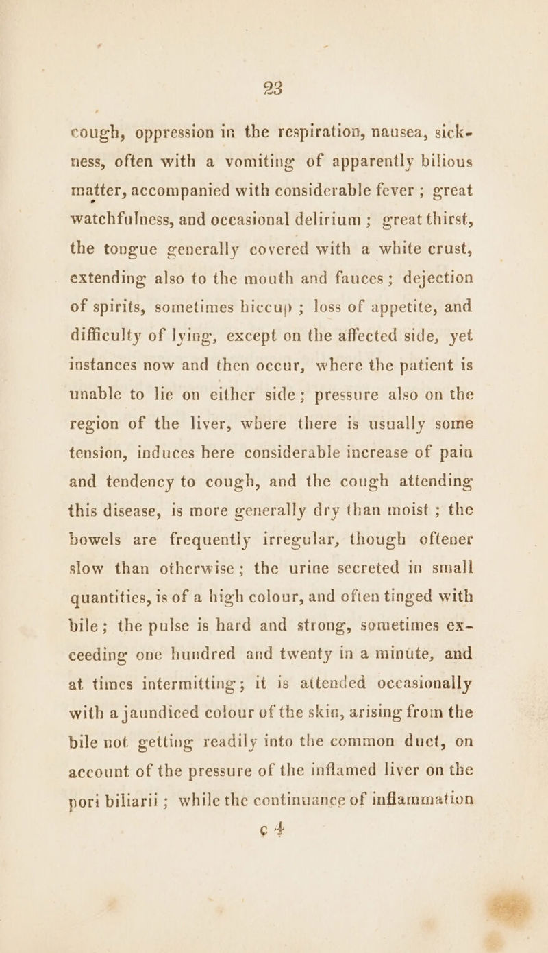 cough, oppression in the respiration, nausea, sick- ness, often with a vomiting of apparently bilious matter, accompanied with considerable fever ; great watchfulness, and occasional delirium ; great thirst, the tongue generally covered with a white crust, extending also to the mouth and fauces; dejection of spirits, sometimes hiccup ; loss of appetite, and difficulty of lying, except on the affected side, yet instances now and then occur, where the patient is unable to lie on either side ; pressure also on the region of the liver, where there is usually some tension, induces here considerable increase of pain and tendency to cough, and the cough attending this disease, is more generally dry than moist ; the bowels are frequently irregular, though oftener slow than otherwise; the urine secreted in small quantities, is of a high colour, and often tinged with bile; the pulse is hard and strong, sometimes ex- ceeding one hundred and twenty in a minute, and at times intermitting; it is attended occasionally with a jaundiced colour of the skin, arising from the bile not getting readily into the common duct, on account of the pressure of the inflamed liver on the pori biliarii ; while the continuance of inflammation c+