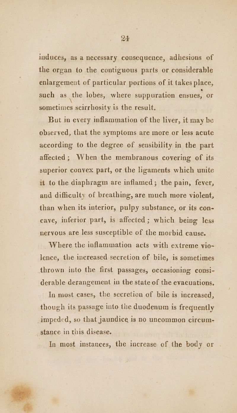 induces, as a necessary consequence, adhesions of the organ to the contiguous parts or considerable enlargement of particular portions of it takes place, such as the lobes, where suppuration ensues, or sometimes scirrhosity is the result. But in every inflammation of the liver, it may be observed, that the symptoms are more or less acute according to the degree of sensibility in the part affected; When the membranous covering of its superior convex part, or the ligaments which unite it to the diaphragm are inflamed; the pain, fever, and difficulty of breathing, are much more violent, than when its interior, pulpy substance, or its con- cave, inferior part, is affected; which being less nervous are less susceptible of the morbid cause. Where the inflammation acts with extreme vio- lence, the increased secretion of bile, is sometimes thrown into the first passages, occasioning consi- derable derangement in the state of the evacuations. In most cases, the secretion of bile is increased, though its passage into the duodenum is frequently impeded, so that Jaundice is no uncommon circum- _ stance in this disease. In most instances, the increase of the body or