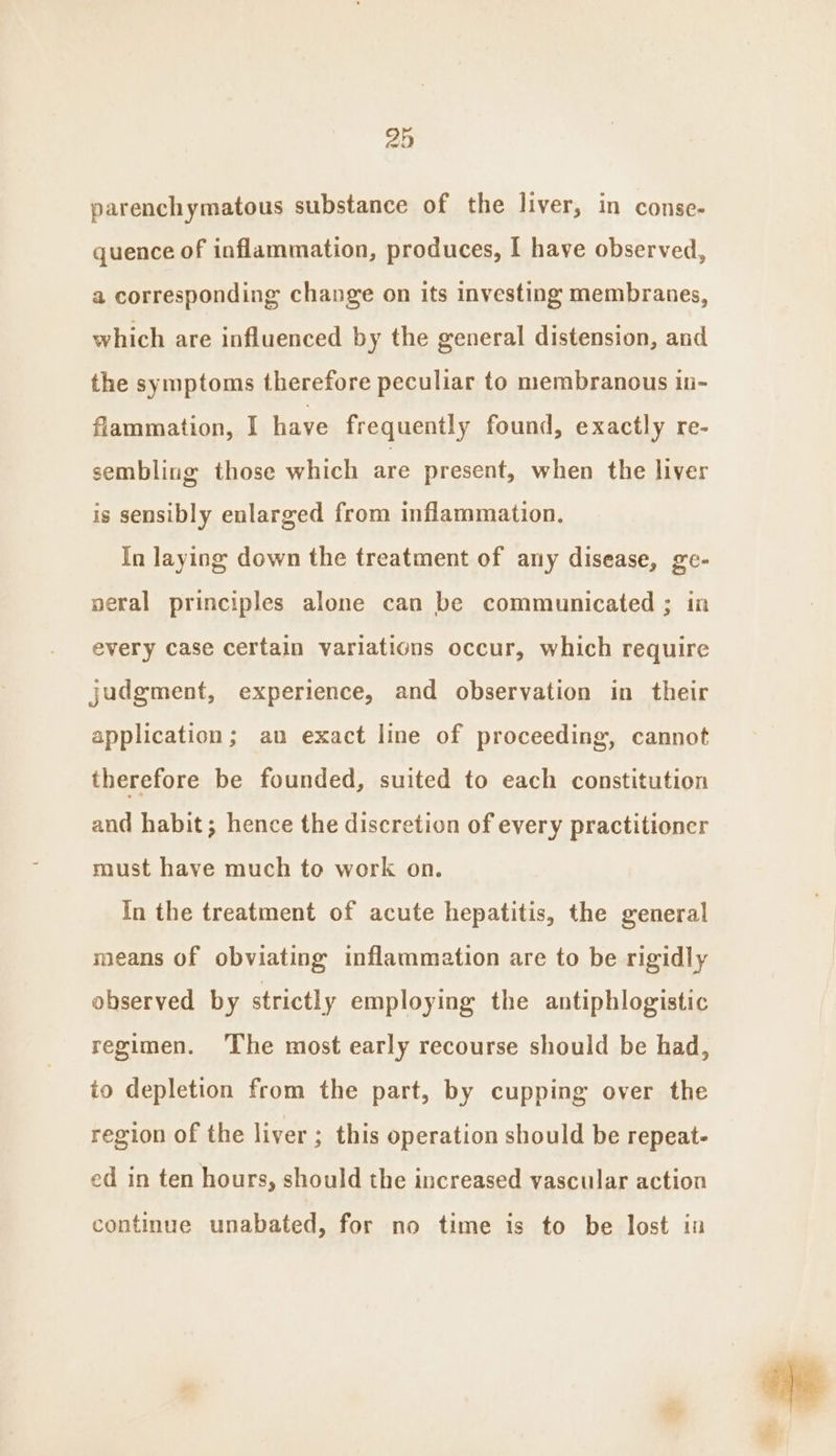 parenchymatous substance of the liver, in conse- quence of inflammation, produces, I have observed, a corresponding change on its investing membranes, which are influenced by the general distension, and the symptoms therefore peculiar to membranous in- flammation, I have frequently found, exactly re- sembling those which are present, when the liver is sensibly enlarged from inflammation. In laying down the treatment of any disease, ge- neral principles alone can be communicated ; in every case certain variations occur, which require judgment, experience, and observation in their application; an exact line of proceeding, cannot therefore be founded, suited to each constitution and habit; hence the discretion of every practitioner must have much to work on. In the treatment of acute hepatitis, the general means of obviating inflammation are to be rigidly observed by strictly employing the antiphlogistic regimen. The most early recourse should be had, io depletion from the part, by cupping over the region of the liver ; this operation should be repeat- ed in ten hours, should the increased vascular action continue unabated, for no time is to be lost in