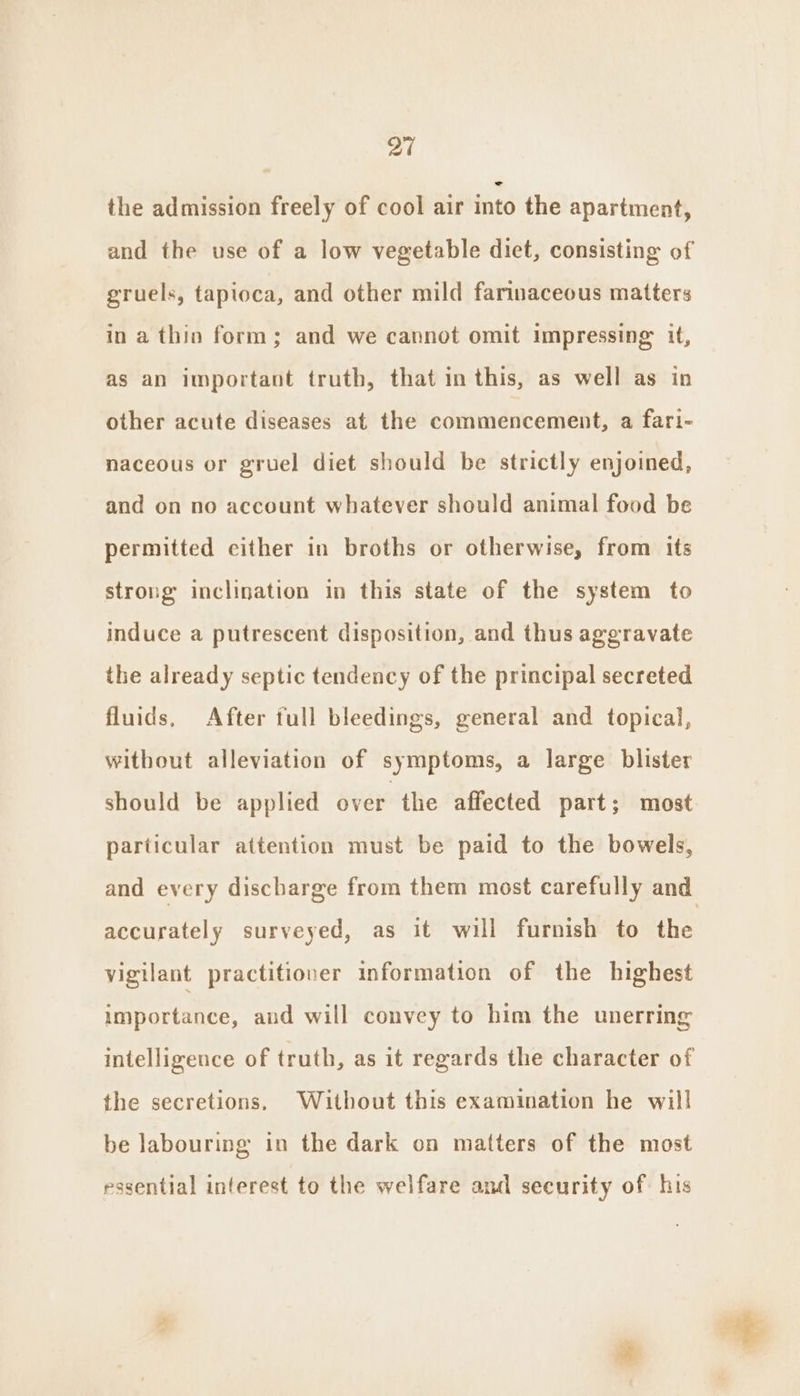 the admission freely of cool air into the apartment, and the use of a low vegetable diet, consisting of gruels, tapioca, and other mild farinaceous matters in a thin form; and we cannot omit impressing it, as an important truth, that in this, as well as in other acute diseases at the commencement, a fari- naceous or gruel diet should be strictly enjoined, and on no account whatever should animal food be permitted either in broths or otherwise, from its strong inclination in this state of the system to induce a putrescent disposition, and thus aggravate the already septic tendency of the principal secreted fluids, After full bleedings, general and topical, without alleviation of symptoms, a large blister should be applied over the affected part; most particular attention must be paid to the bowels, and every discharge from them most carefully and accurately surveyed, as it will furnish to the vigilant practitioner information of the highest importance, and will convey to him the unerring intelligence of truth, as it regards the character of the secretions. Without this examination he will be labouring in the dark on matters of the most essential interest to the welfare and security of: his