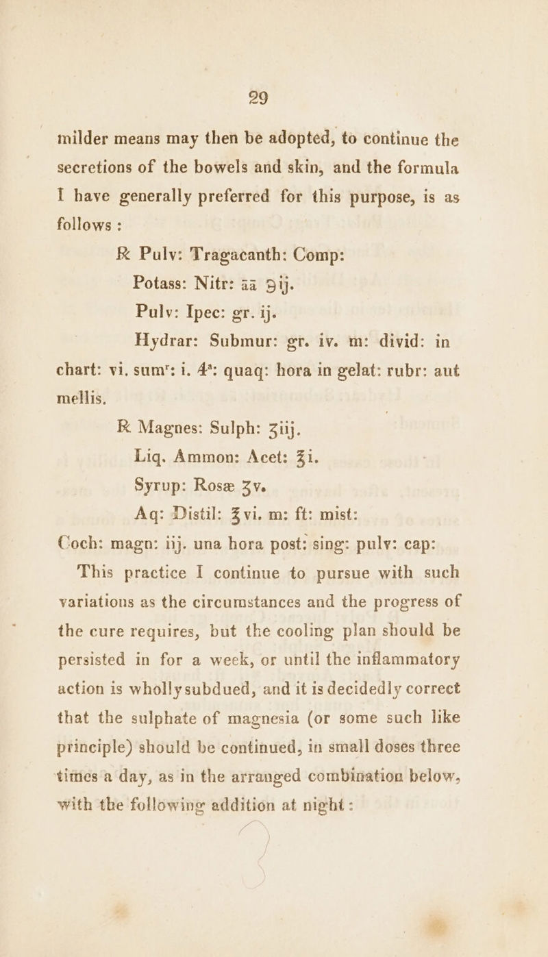 milder means may then be adopted, to continue the secretions of the bowels and skin, and the formula I have generally preferred for this purpose, is as follows : f Pulv: Tragacanth: Comp: Potass: Nitr: aa 51). Pulv: Ipec: gr. ij. Hydrar: Submur: gr. iv. m: divid: in chart: vi, sum’: 1. 4%: quaq: hora in gelat: rubr: aut mellis. K Magnes: Sulph: Ziij. Liq. Ammon: Acet: 31. Syrup: Rose 3v. Aq: Distil: Zvi. m: ft: mist: Coch: magn: iij. una hora post: sing: pulv: cap: This practice I continue to pursue with such variations as the circumstances and the progress of the cure requires, but the cooling plan should be persisted in for a week, or until the inflammatory action is wholly subdued, and it is decidedly correct that the sulphate of magnesia (or some such like principle) should be continued, in small doses three times a day, as in the arranged combination below, with the following addition at night: