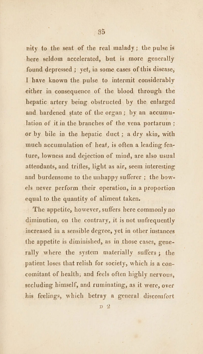 85 nity to the seat of the real malady; the pulse is here seldom accelerated, but is more generally found depressed ; yet, in some cases of this disease, I have known the pulse to intermit considerably either in consequence of the blood through the hepatic artery being obstructed by the enlarged and hardened state of the organ; by an accumu- lation of it in the branches of the vena portarum ; or by bile in the hepatic duct ; a dry skin, with much accumulation of heat, is often a leading fea- ture, lowness and dejection of mind, are also usual attendants, and trifles, light as air, seem interesting and burdensome to the unhappy sufferer ; the bow- els never perform their operation, in a proportion equal to the quantity of aliment taken. The appetite, however, suffers here commonly no diminution, on the contrary, it is not unfrequently increased in a sensible degree, yet in other instances the appetite is diminished, as in those cases, gene- rally where the system materially suffers; the patient loses that relish for society, which is a con- comitant of health; and feels often highly nervous, secluding himself, and ruminating, as it were, over his feelings, which betray a general discomfort DY