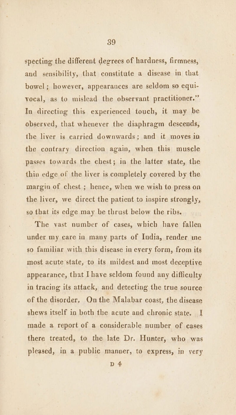 specting the different degrees of hardness, firmness, and sensibility, that constitute a disease in that bowel; however, appearances are seldom so equi- vocal, as to mislead the observant practitioner.” In directing this experienced touch, it may be observed, that whenever the diaphragm descends, the liver is carried downwards; and it moves in the contrary direction again, when this muscle passes towards the chest; in the latter state, the thin edge of the liver is completely covered by the margin of chest ; hence, when we wish to press on the liver, we direct the patient to inspire strongly, so that its edge may be thrust below the ribs. ‘The vast number of cases, which have fallen under my care in many parts of India, render me so familiar with this disease in every form, from its most acute state, to its mildest and most deceptive appearance, that Ihave seldom found any difficulty in tracing its attack, and detecting the true source of the disorder, Onthe Malabar coast, the disease shews itself in both the acute and chronic state. I made a report of a considerable number of cases there treated, to the late Dr. Hunter, who was pleased, in a public manner, to express, in very D 4