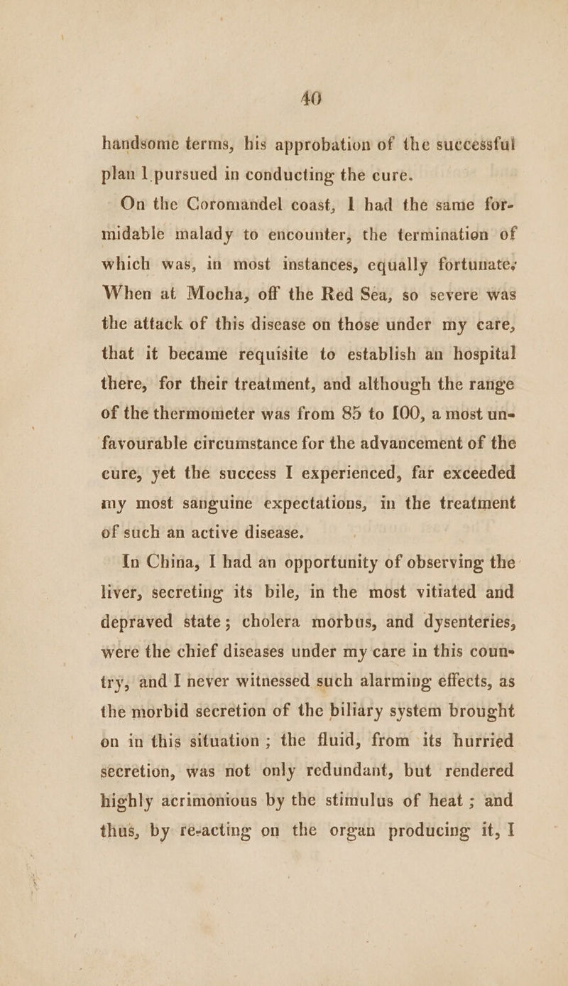 AO handsome terms, his approbation of the successful plan | pursued in conducting the cure. On the Coromandel coast, 1 had the same for- midable malady to encounter, the termination of which was, in most instances, equally fortunate, When at Mocha, off the Red Sea, so severe was the attack of this disease on those under my care, that it became requisite to establish an hospital there, for their treatment, and although the range of the thermometer was from 85 to [00, a most uns favourable circumstance for the advancement of the cure, yet the success I experienced, far exceeded my most sanguine expectations, in the treatment of such an active disease. In China, I had an opportunity of observing the liver, secreting its bile, in the most vitiated and depraved state; cholera morbus, and dysenteries, were the chief diseases under my care in this coun try, and I never witnessed such alarming effects, as the morbid secretion of the biliary system brought on in this situation ; the fluid, from its hurried secretion, was not only redundant, but rendered highly acrimonious by the stimulus of heat ; and thus, by re-acting on the organ producing it, I