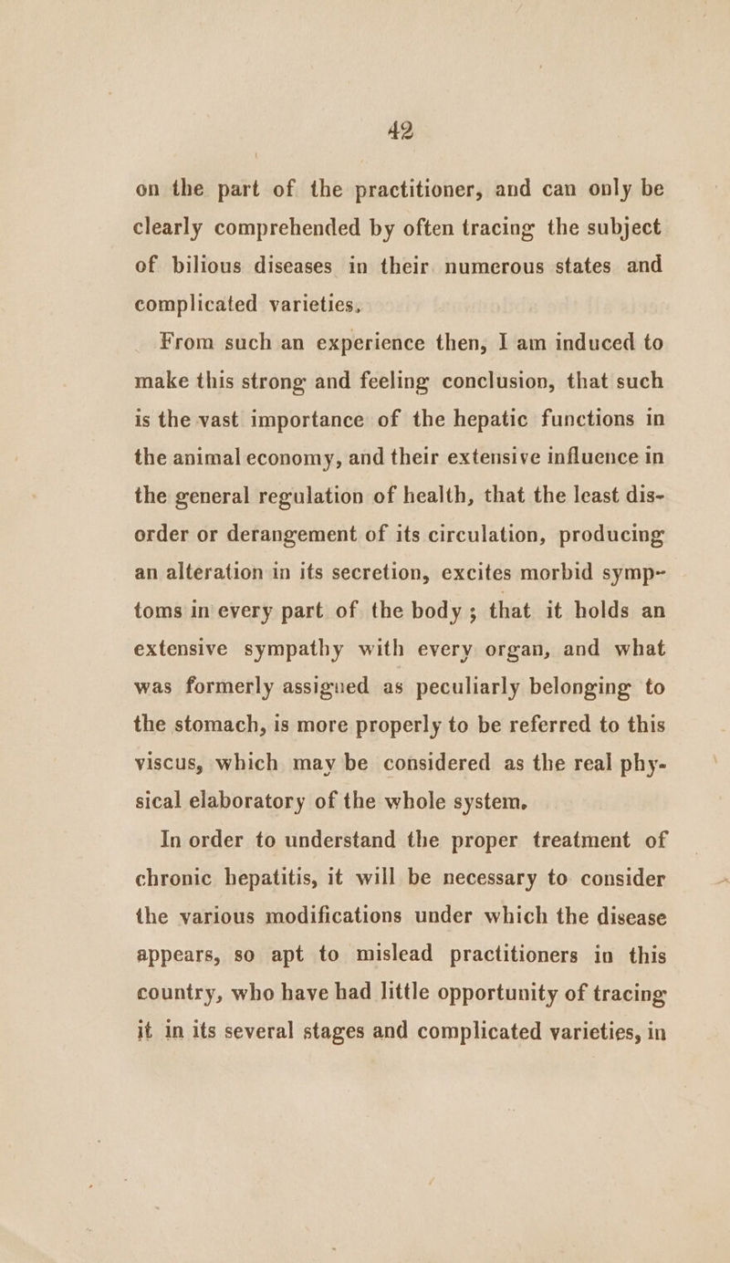 on the part of the practitioner, and can only be clearly comprehended by often tracing the subject of bilious diseases in their. numerous states and complicated varieties, From such an experience then, I am induced to make this strong and feeling conclusion, that such is the vast importance of the hepatic functions in the animal economy, and their extensive influence in the general regulation of health, that the least dis- order or derangement of its circulation, producing an alteration in its secretion, excites morbid symp~ toms in every part of the body ; that it holds an extensive sympathy with every organ, and what was formerly assigned as peculiarly belonging to the stomach, is more properly to be referred to this viscus, which may be considered as the real phy- sical elaboratory of the whole system. In order to understand the proper treatment of chronic hepatitis, it will be necessary to consider the various modifications under which the disease appears, so apt to mislead practitioners in this country, who have had little opportunity of tracing Se sees