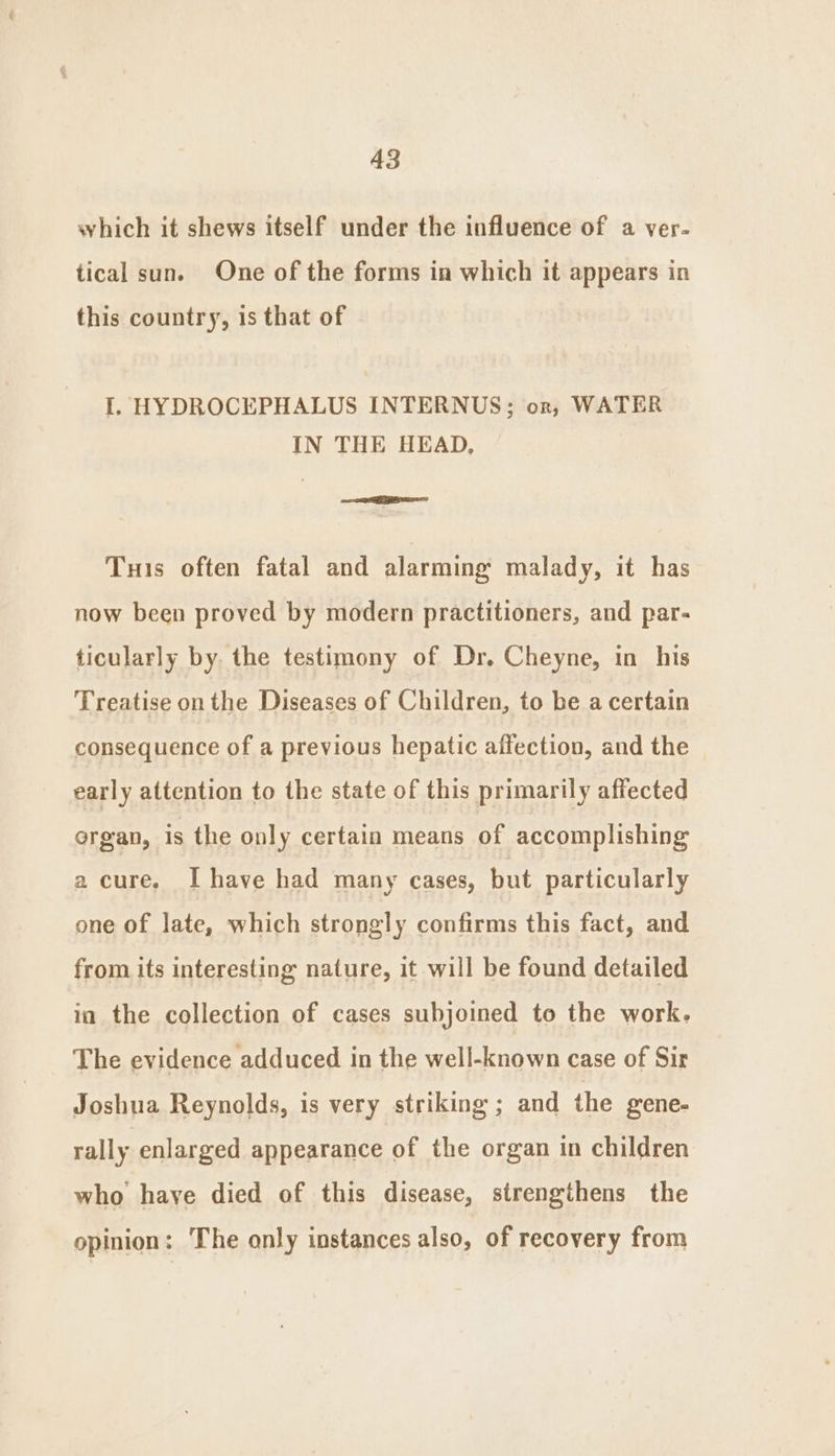 which it shews itself under the influence of a ver- tical sun. One of the forms in which it appears in this country, is that of I. HYDROCEPHALUS INTERNUS; or, WATER IN THE HEAD, ie Tus often fatal and alarming malady, it has now been proved by modern practitioners, and par- ticularly by the testimony of Dr. Cheyne, in his Treatise on the Diseases of Children, to be a certain consequence of a previous hepatic affection, and the early attention to the state of this primarily affected organ, is the only certain means of accomplishing a cure. I have had many cases, but particularly one of late, which strongly confirms this fact, and from its interesting nature, it will be found detailed in the collection of cases subjoined to the work. The evidence adduced in the well-known case of Sir Joshua Reynolds, is very striking ; and the gene- rally enlarged appearance of the organ in children who haye died of this disease, strengthens the opinion: The only instances also, of recovery from