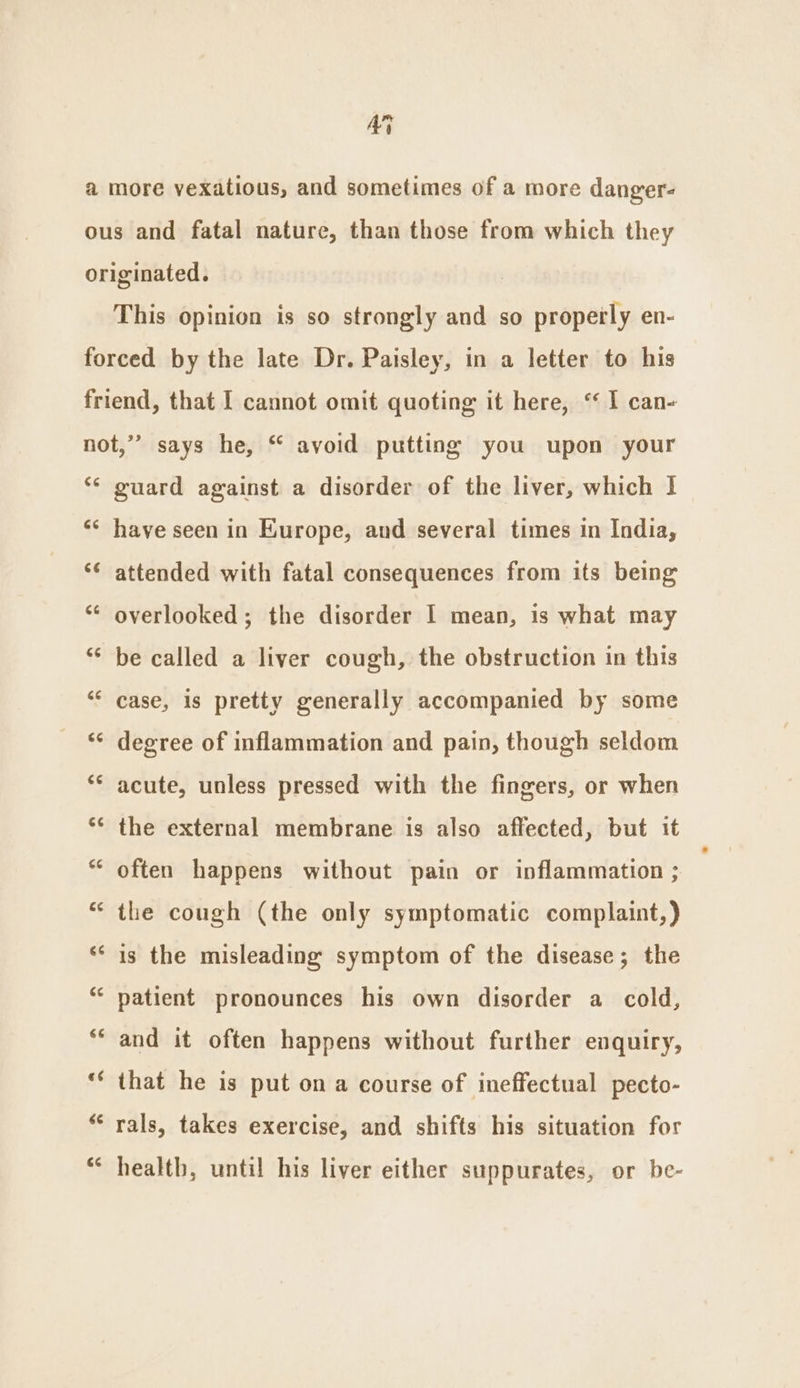 a Ay more vexatious, and sometimes of a more danger- This opinion is so strongly and so properly en- €¢ 6¢é CaN “ guard against a disorder of the liver, which 1 have seen in Europe, and several times in India, attended with fatal consequences from its being overlooked; the disorder | mean, is what may be called a liver cough, the obstruction in this case, is pretty generally accompanied by some degree of inflammation and pain, though seldom acute, unless pressed with the fingers, or when the external membrane is also affected, but it often happens without pain or inflammation ; the cough (the only symptomatic complaint,) is the misleading symptom of the disease; the patient pronounces his own disorder a cold, and it often happens without further enquiry, that he is put on a course of ineffectual pecto- rals, takes exercise, and shifts his situation for health, until his liver either suppurates, or be-