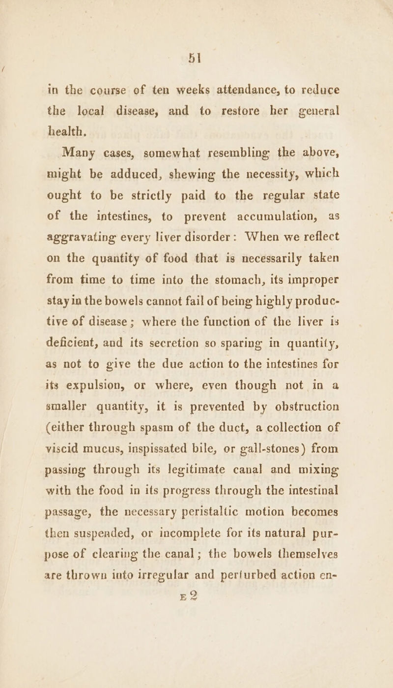 5] in the course of ten weeks attendance, to reduce the local disease, and to restore her general health, Many cases, somewhat resembling the above, might be adduced, shewing the necessity, which ought to be strictly paid to the regular state of the intestines, to prevent accumulation, as aggravating every liver disorder: When we reflect on the quantity of food that is necessarily taken from time to time into the stomach, its improper stayin the bowels cannot fail of being highly produc- tive of disease; where the function of the liver is deficient, and its secretion so sparing in quantity, as not to give the due action to the intestines for its expulsion, or where, even though not in a smaller quantity, it is prevented by obstruction (either through spasm of the duct, a collection of viscid mucus, inspissated bile, or gall-stones) from passing through its legitimate canal and mixing with the food in its progress through the intestinal passage, the necessary peristaltic motion becomes then suspended, or incomplete for its natural pur- pose of clearing the canal; the bowels themselves are thrown into irregular and per{urbed action en- Eg?