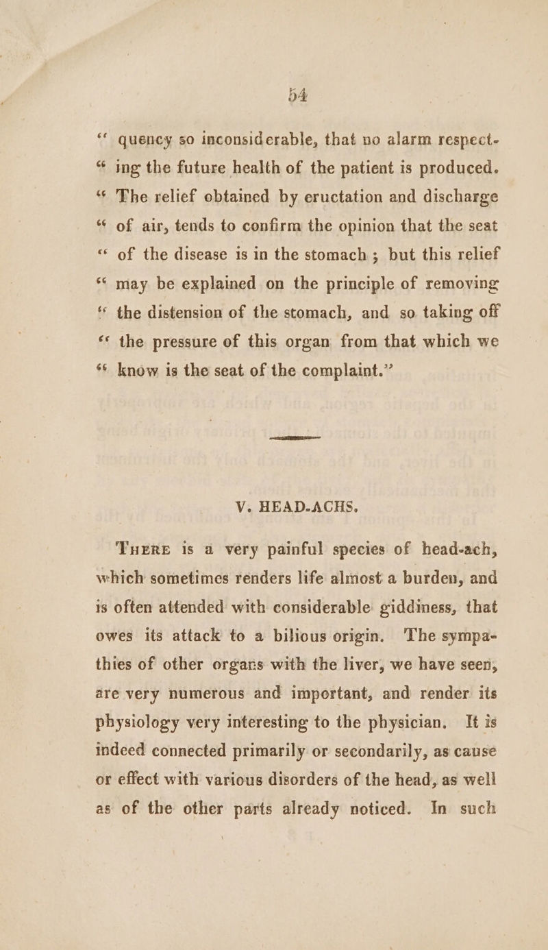 b4 quency so inconsiderable, that no alarm respect- “ ing the future health of the patient is produced. ‘* The relief obtained by eructation and discharge *¢ of air, tends to confirm the opinion that the seat ‘“* of the disease is in the stomach ; but this relief *« may be explained on the principle of removing ‘ the distension of the stomach, and so taking off ‘© the pressure of this organ from that which we ‘* know is the seat of the complaint.” V. HEAD-ACHS. THERE Is a very painful species of head-ach, which sometimes renders life almost a burden, and is often attended with considerable giddiness, that owes its attack to a bilious origin. The sympa- thies of other orgars with the liver, we have seen, are very numerous and important, and render its physiology very interesting to the physician. It is indeed connected primarily or secondarily, as cause or effect with various disorders of the head, as well as of the other parts already noticed. In such