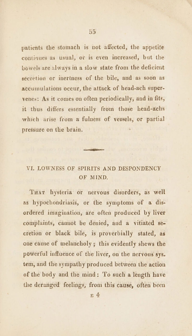 patients the stomach is not affected, the appetite continues as usual, or is even increased, but the bowels are always in a slow state from the deficient secretion or inertness of the bile, and as soon as accumulations occur, the attack of head-ach super- venes: As it comes on often periodically, and in fits, it thus differs essentially from those head-achs which arise from a fulness of vessels, or partial pressure on the brain. VI. LOWNESS OF SPIRITS AND DESPONDENCY OF MIND. TuHat hysteria or nervous disorders, as well as hypochondriasis, or the symptoms of a dis- ordered imagination, are often produced by liver complaints, cannot be denied, and a vitiated se- cretion or black bile, is proverbially stated, as one cause of melancholy ; this evidently shews the powerful influence of the liver, on the nervous sys. tem, and the sympathy produced between the action of the body and the mind: To such a length have the deranged feelings, from this cause, often been EA