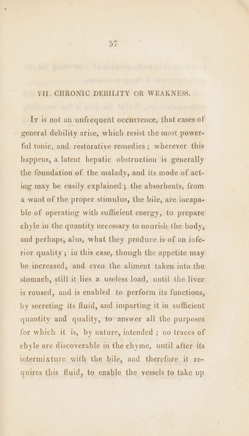 a4 VII. CHRONIC DEBILITY OR WEAKNESS. Ir is not an unfrequent rieaiibe tien cal that cases of - general debility arise, which resist the most. power- ful tonic, and restorative remedies ; wherever this happens, a latent hepatic obstruction is generally the foundation of the malady, and its mode of act- ing may be easily explained ; the absorbents, from a want of the proper stimulus, the bile, are incapa- ble of operating with sufficient energy, to prepare chyle in the quantity necessary to nourish the body, and perhaps, also, what they produce is of an infe- rior quality ; in this case, though the appetite may be increased, and even the aliment taken into the stomach, still it lies a useless load, until the liver is roused, and is enabled to perform its functions, _ by secreting its fluid, and imparting it in sufficient quantity and quality, to answer all the purposes for which it is, by nature, intended ; no traces of chyle are discoverable in the chyme, until after its intermixture with the bile, and therefore it re- quires this fluid, to enable the vessels to take up