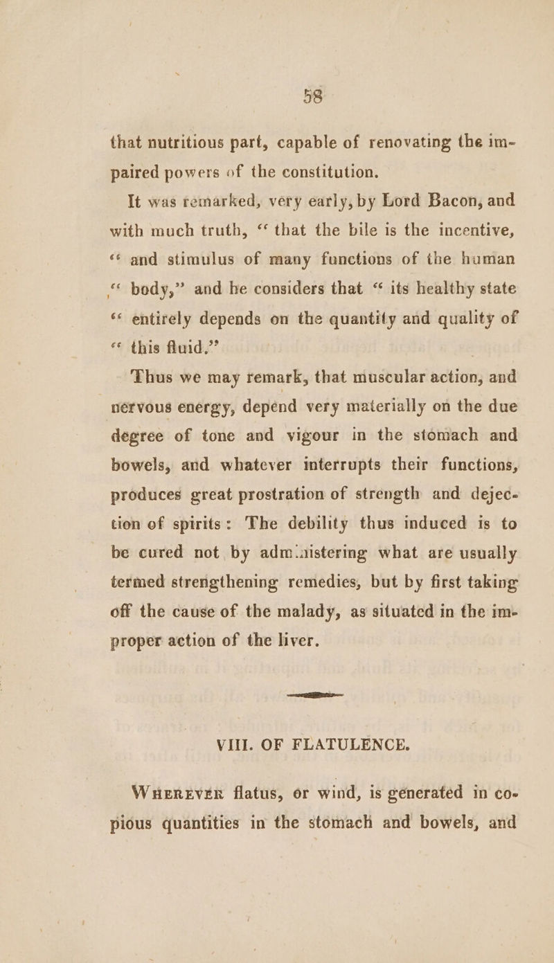 that nutritious part, capable of renovating the im- paired powers of the constitution. It was remarked, very early, by Lord Bacon, and with much truth, “ that the bile is the incentive, «* and stimulus of many functions of the human “ body,” and he considers that “ its healthy state ‘* entirely depends on the quantity and quality of ** this fluid.” | Thus we may remark, that muscular action, and nervous energy, depend very materially on the due degree of tone and vigour in the stomach and bowels, and whatever interrupts their functions, produces great prostration of strength and dejec- tion of spirits: The debility thus induced ts to be cured not by adm.aistering what are usually termed strengthening remedies, but by first taking off the cause of the malady, as situated in the im- proper action of the liver. VIII. OF FLATULENCE. WHereEver flatus, or wind, is generated in co- pious quantities in the stomach and bowels, and