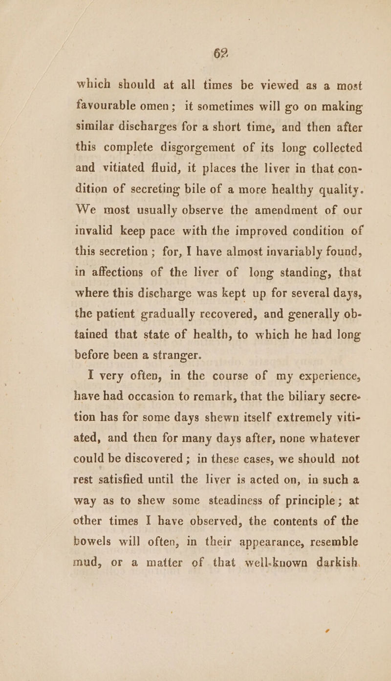 which should at all times be viewed as a most favourable omen; it sometimes will go on making similar discharges for a short time, and then after this complete disgorgement of its long collected and vitiated fluid, it places the liver in that con- dition of secreting bile of a more healthy quality. We most usually observe the amendment of our invalid keep pace with the improved condition of this secretion ; for, I have almost invariably found, in affections of the liver of long standing, that where this discharge was kept up for several days, the patient gradually recovered, and generally ob- tained that state of health, to which he had long before been a stranger. | } I very often, in the course of my experience, have had occasion to remark, that the biliary secre- tion has for some days shewn itself extremely viti- ated, and then for many days after, none whatever could be discovered ; in these cases, we should not rest satisfied until the liver is acted on, in such a way as to shew some steadiness of principle; at other times I have observed, the contents of the bowels will often, in their appearance, resemble mud, or a matter of that well-known darkish,