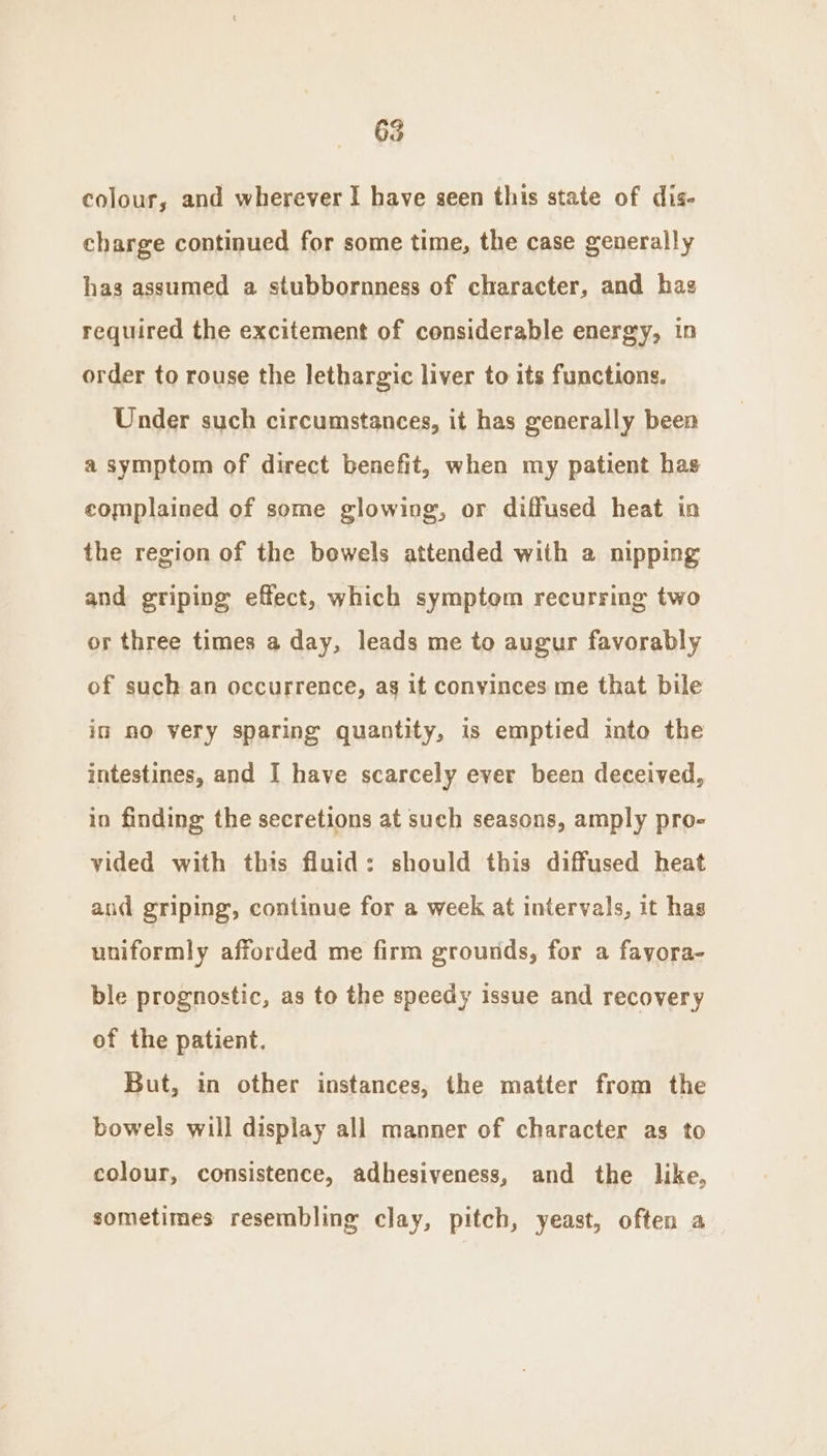 colour, and wherever I have seen this state of dis- charge continued for some time, the case generally has assumed a stubbornness of character, and has required the excitement of considerable energy, in order to rouse the lethargic liver to its functions. Under such circumstances, it has generally been a symptom of direct benefit, when my patient has complained of some glowing, or diffused heat in the region of the bowels attended with a nipping and griping effect, which symptom recurring two or three times a day, leads me to augur favorably of such an occurrence, ag it convinces me that bile im no very sparing quantity, is emptied into the intestines, and I have scarcely ever been deceived, in finding the secretions at such seasons, amply pro- vided with this fluid: should this diffused heat and griping, continue for a week at intervals, it has uniformly afforded me firm grounds, for a fayora- ble prognostic, as to the speedy issue and recovery of the patient. But, in other instances, the matter from the bowels will display all manner of character as to colour, consistence, adhesiveness, and the like, sometimes resembling clay, pitch, yeast, often a