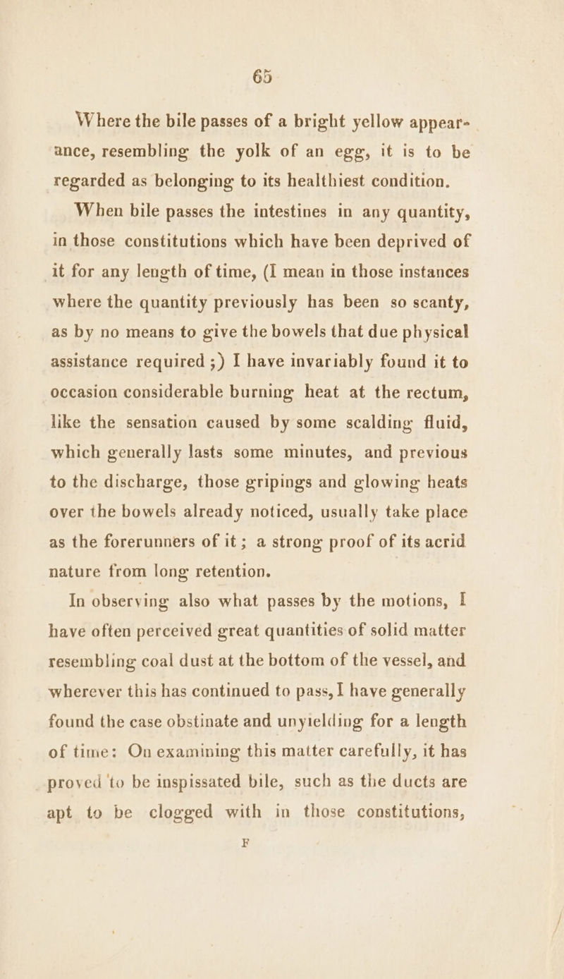 Where the bile passes of a bright yellow appear-_ ance, resembling the yolk of an egg, it is to be regarded as belonging to its healthiest condition. When bile passes the intestines in any quantity, in those constitutions which have been deprived of it for any leugth of time, (I mean in those instances where the quantity previously has been so scanty, as by no means to give the bowels that due physical assistance required ;) I have invariably found it to occasion considerable burning heat at the rectum, like the sensation caused by some scalding fluid, which generally lasts some minutes, and previous to the discharge, those gripings and glowing heats over the bowels already noticed, usually take place as the forerunners of it ; a strong proof of its acrid nature from long retention. In observing also what passes by the motions, I have often perceived great quantities of solid matter resembling coal dust at the bottom of the vessel, and wherever this has continued to pass, I have generally found the case obstinate and unyielding for a length of time: On examining this matter carefully, it has _ proved to be inspissated bile, such as the ducts are apt to be clogged with in those constitutions, F