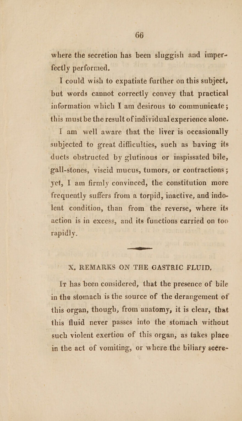 where the secretion has been sluggish and imper- fectly performed. I could wish to expatiate further on this subject, but words cannot correctly convey that practical information which I am desirous to communicate 5 this must be the result of individual experience alone. I am well aware that the liver is occasionally subjected to great difficulties, such as having its duets obstructed by glutinous or inspissated bile, gall-stones, viscid mucus, tumors, or contractions ; yet, I am firmly convinced, the constitution more frequently suffers from a torpid, inactive, and indo- lent condition, than from the reverse, where its action is in excess, and its functions carried on too rapidly. ~ X, REMARKS ON THE GASTRIC FLUID, Ir has been considered, that the presence of bile in the stomach is the source of the derangement of this organ, though, from anatomy, it is clear, that this fluid never passes info the stomach without such violent exertion of this organ, as takes place in the act of vomiting, or where the biliary seére-