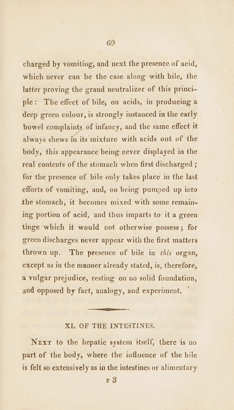 charged by vomiting, and next the presence of acid, which never can be the case along with bile, the latter proving the grand neutralizer of this princi- ple: The effect of bile, on acids, in producing a deep green colour, is strongly instanced in the early bowel complaints of infancy, and the same effect it always shews in its mixture with acids out of the body, this appearance being never displayed in the real contents of the stomach when first discharged ; for the presence of bile only takes place in the last efforts of vomiting, and, on being pumped up into the stomach, it becomes mixed with some remain- ing portion of acid, and thus imparts to it a green tinge which it would not otherwise possess; for green discharges never appear with the first matters thrown up. The presence of bile in this organ, except as in the manner already stated, is, therefore, a vulgar prejudice, resting on no solid foundation, and opposed by fact, analogy, and experiment, — me ee XI. OF THE INTESTINES. Next to the hepatic system itself, there is no part of the body, where the influence of the bile is felt so extensively as in the intestines or alimentary Fo