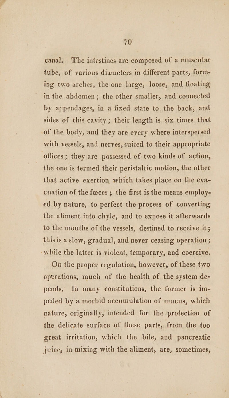 canal. The intestines are composed of a muscular tube, of various diameters in different parts, form- ing two arches, the one large, loose, and floating in the abdomen; the other smaller, and connected by appendages, in a fixed state to the back, and sides of this cavity; their length is six times that ‘of the body, and they are every where interspersed with vessels, and nerves, suited to their appropriate offices ; they are possessed of two kinds of action, the one is termed their peristaltic motion, the other that active exertion which takes place on the eva- cuation of the foeces ; the first is the means employ- ed by nature, to perfect the process of converting the aliment into chyle, and to expose it afterwards to the mouths of the vessels, destined to receive it; this is a slow, gradual, and never ceasing operation ; ‘while the latter is violent, temporary, and coercive. On the proper regulation, however, of these two operations, much of the health of the system de- pends, In many constitutions, the former is im- peded by a morbid accumulation of mucus, which nature, originally, intended for the protection of the delicate surface of these parts, from the too great irritation, which the bile, and pancreatic juice, in mixing with the aliment, are, sometimes,