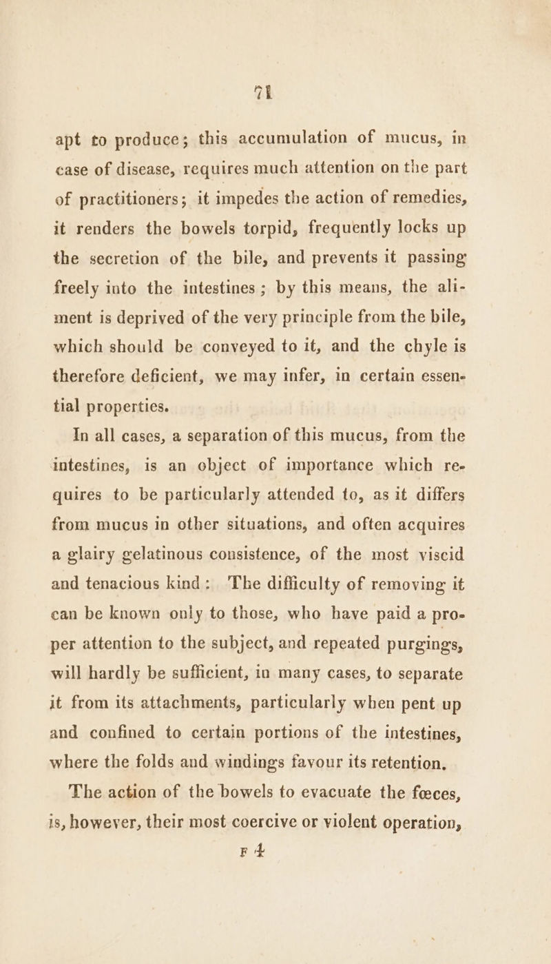 ma apt to produce; this accumulation of mucus, in case of disease, requires much attention on the part of practitioners; it impedes the action of remedies, it renders the bowels torpid, frequently locks up the secretion of the bile, and prevents it passing freely into the intestines ; by this means, the ali- ment is deprived of the very principle from the bile, which should be conveyed to it, and the chyle is therefore deficient, we may infer, in certain essen- tial properties. In all cases, a separation of this mucus, from the intestines, is an object of importance which re- quires to be particularly attended to, as it differs from mucus in other situations, and often acquires a glairy gelatinous consistence, of the most viscid and tenacious kind: ‘The difficulty of removing it can be known only to those, who have paid a pro- per attention to the subject, and repeated purgings, will hardly be sufficient, in many cases, to separate it from its attachments, particularly when pent up and confined to certain portions of the intestines, where the folds and windings favour its retention, The action of the bowels to evacuate the feeces, is, however, their most coercive or violent operation, F +