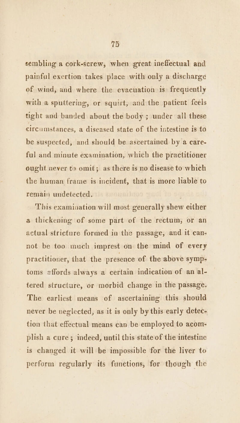 (f) sembling a cork-screw, when great ineflectual and painful exertion takes place with only a discharge of wind, and where the evacuation is frequently with a sputtering, or squirt, and the patient feels tight and banded about the body ; under all these circumstances, a diseased state of the intestine 1s to be suspected, and should be ascertained by a care- ful and minute examination, which the practitioner ought never to omit; as there is no disease to which the human frame is incident, that is more liable to remain undetected. This examination will most generally shew either a thickening of some part of the rectum, or an actual stricture formed in the passage, and it can- not be too much imprest on the mind of every practitioner, that the presence of the above symp- toms affords always a certain indication of an al- tered structure, or morbid change in the passage. The earliest means of ascertaining this should never be neglected, as it is only by this early detec- tion that effectual means can be employed to acom- plish a cure; indeed, until this state of the intestine is changed it will be impossible for the liver to perform regularly its functions, for though the