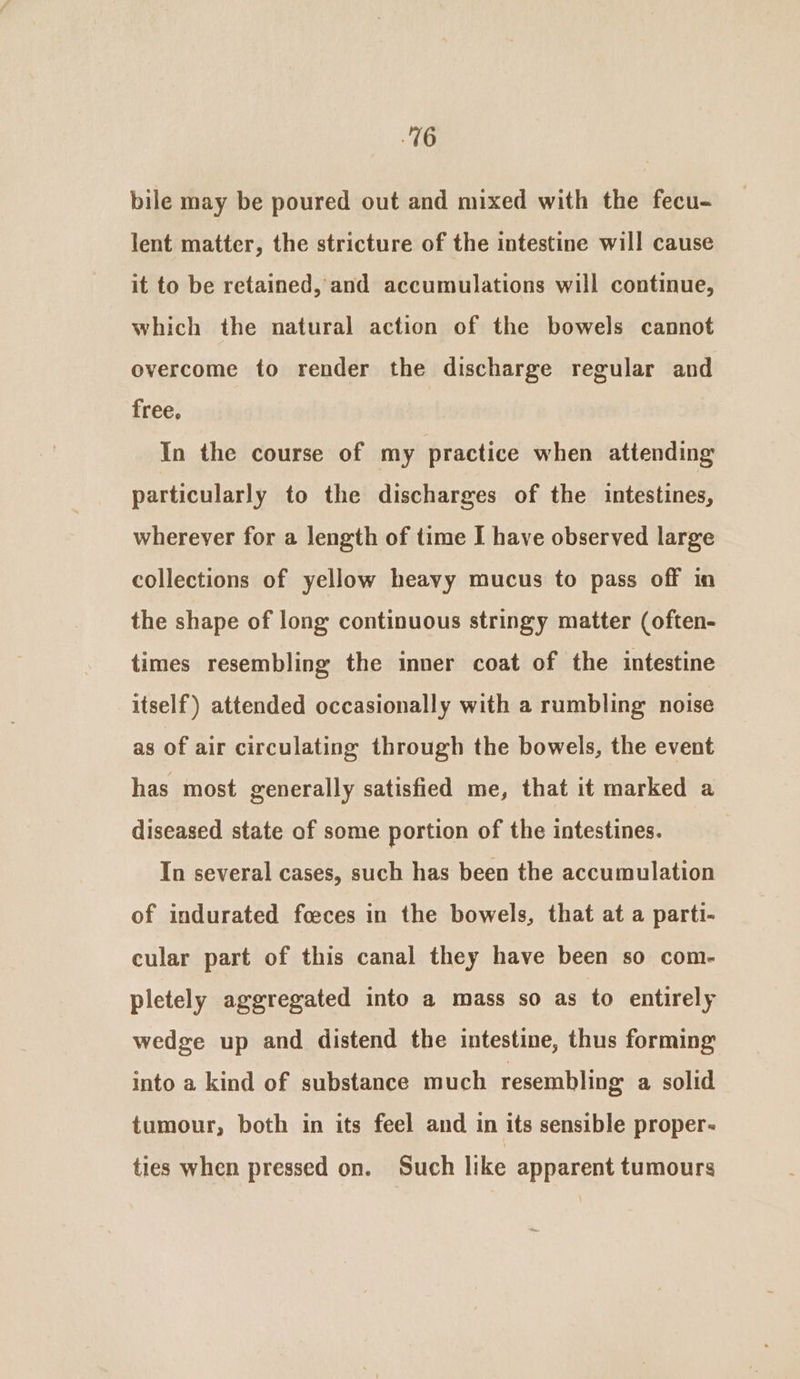 bile may be poured out and mixed with the fecu- lent matter, the stricture of the intestine will cause it to be retained, and accumulations will continue, which the natural action of the bowels cannot overcome to render the discharge regular and free. In the course of my practice when attending particularly to the discharges of the intestines, wherever for a length of time I have observed large collections of yellow heavy mucus to pass off in the shape of long continuous stringy matter (often- times resembling the inner coat of the intestine itself) attended occasionally with a rumbling noise as of air circulating through the bowels, the event has most generally satisfied me, that it marked a diseased state of some portion of the intestines. In several cases, such has been the accumulation of indurated foeces in the bowels, that at a parti- cular part of this canal they have been so com- pletely aggregated into a mass so as to entirely wedge up and distend the intestine, thus forming into a kind of substance much resembling a solid tumour, both in its feel and in its sensible proper- ties when pressed on. Such like apparent tumours