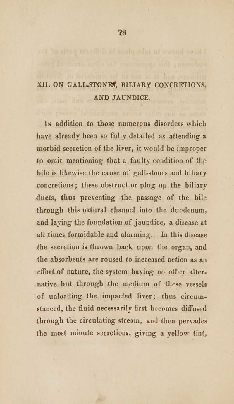 28 XII. ON GALL-STONES, BILIARY CONCRETIONS, AND JAUNDICE. In addition to those numerous disorders which have already been so fully detailed as attending a morbid secretion of the liver, it would be improper to omit mentioning that a faulty condition of the bile is likewise the cause of gall-stones and biliary concretions; these obstruct or plug up the biliary ducts, thus preventing the passage of the bile through this natural channel into the duodenum, and laying the foundation of jaundice, a disease at all times formidable and alarming. In this disease the secretion is thrown back upon the organ, and the absorbents are roused to increased action as an effort of nature, the system haying no other alter- native but through the medium of these vessels of unloading the impacted liver; thus circum- stanced, the fluid necessarily first becomes diffused through the circulating stream, and then pervades the most minute secretions, giving a yellow tint,