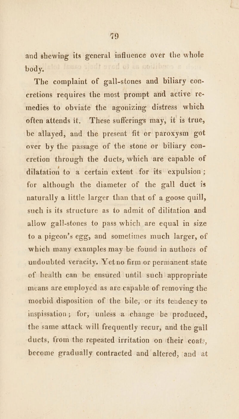 49 and shewing its general influence over the whole body. | The complaint of gall-stones and biliary con- cretions requires the most prompt and active re- medies to obviate the agonizing distress which often attends it. These sufferings may, it is true, be allayed, and the present fit or paroxysm got over by the passage of the stone or biliary con- cretion through the ducts, which are capable of dilatation to a certain extent for its expulsion ; for although the diameter of the gall duct is naturally a little larger than that of a goose quill, such is its structure as to admit of dilitation and allow gall-stones to pass which are equal in size to a pigeon’s egg, and sometimes much larger, of which many examples may be found in authors of undoubted veracity. Yet no firm or permanent state of health can be ensured until such appropriate means are employed as are capable of removing the morbid disposition of the bile, or its tendency to inspissation; for, unless a change be produced, the same attack will frequently recur, and the gall ducts, from the repeated irritation on ‘their coatz, become gradually contracted and altered, and at