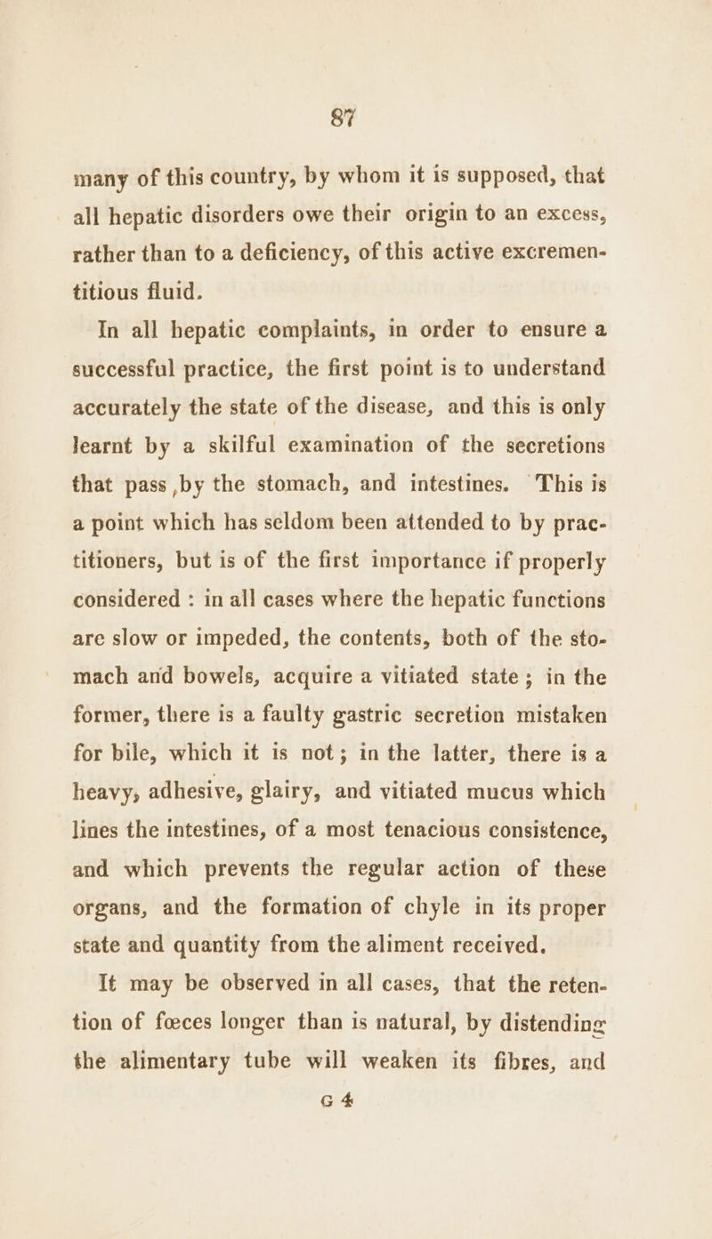 many of this country, by whom it is supposed, that all hepatic disorders owe their origin to an excess, rather than to a deficiency, of this active excremen- titious fluid. In all hepatic complaints, in order to ensure a successful practice, the first point is to understand accurately the state of the disease, and this is only learnt by a skilful examination of the secretions that pass ,by the stomach, and intestines. This is a point which has seldom been attended to by prac- titioners, but is of the first importance if properly considered : in all cases where the hepatic functions are slow or impeded, the contents, both of the sto- mach and bowels, acquire a vitiated state; in the former, there is a faulty gastric secretion mistaken for bile, which it is not; in the latter, there is a heavy; adhesive, glairy, and vitiated mucus which lines the intestines, of a most tenacious consistence, and which prevents the regular action of these organs, and the formation of chyle in its proper state and quantity from the aliment received. It may be observed in all cases, that the reten- tion of foeces longer than is natural, by distending the alimentary tube will weaken its fibres, and G 4