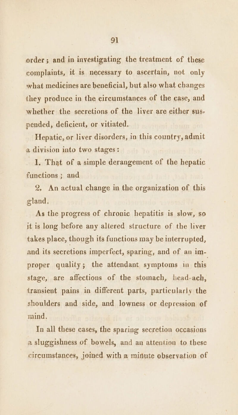 order; and in investigating the treatment of these complaints, it 1s necessary to ascertain, not only what medicines are beneficial, but also what changes they produce in the circumstances of the case, and whether the secretions of the liver are either sus- pended, deficient, or vitiated. Hepatic, or liver disorders, in this country, admit a division into two stages: 1. That of a simple derangement of the hepatic functions ; and 2, An actual change in the organization of this gland. As the progress of chronic hepatitis is slow, so it is long before any altered structure of the liver takes place, though its functions may be interrupted, and its secretions imperfect, sparing, and of an im- proper quality; the attendant symptoms in this stage, are affections of the stomach, head-ach, transient pains in different parts, particularly the shoulders and side, and lowness or depression of mind, In all these cases, the sparing secretion occasions a sluggishness of bowels, and an attention to these circumstances, joined with a minute observation of