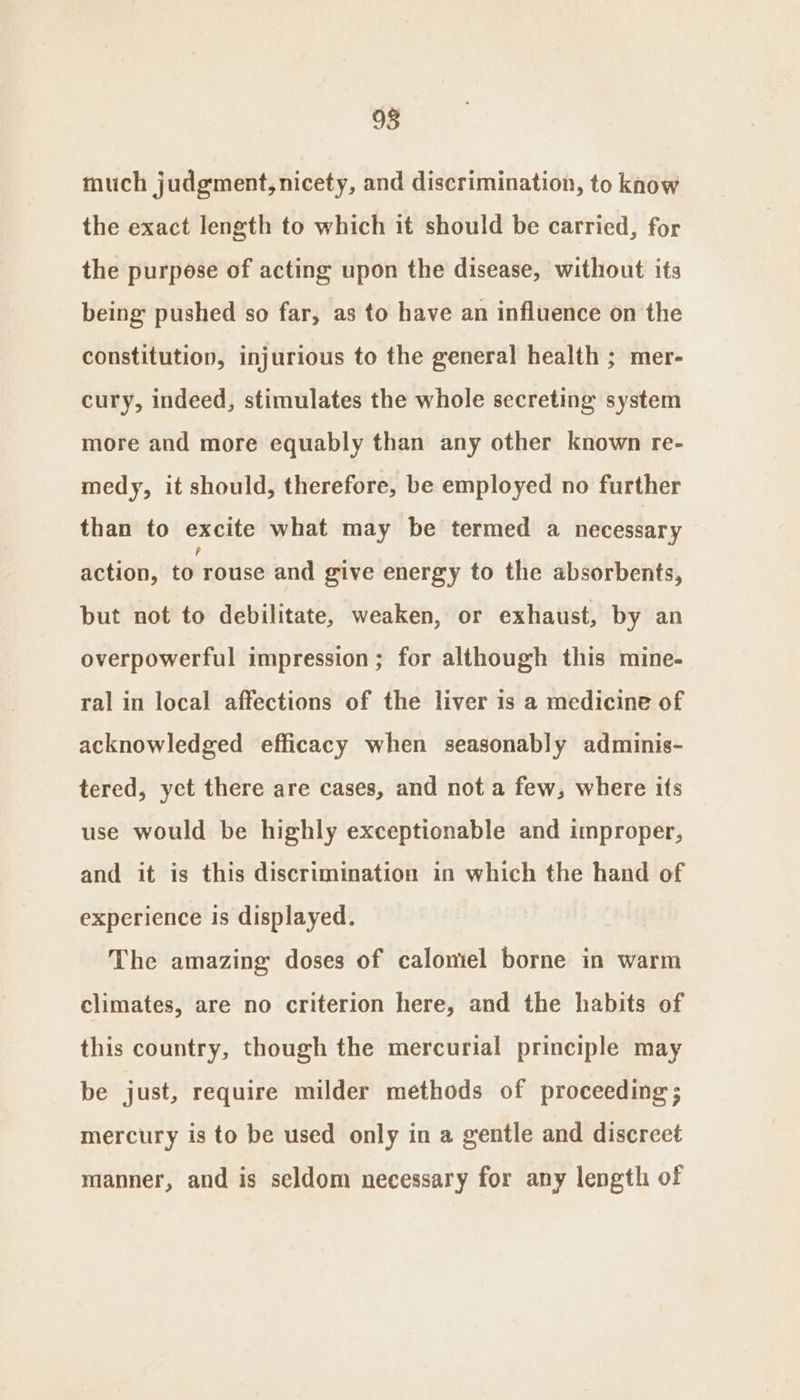 98 much judgment, nicety, and discrimination, to know the exact length to which it should be carried, for the purpose of acting upon the disease, without its being pushed so far, as to have an influence on the constitution, injurious to the general health ; mer- cury, indeed, stimulates the whole secreting system more and more equably than any other known re- medy, it should, therefore, be employed no further than to excite what may be termed a necessary action, to rouse and give energy to the absorbents, but not to debilitate, weaken, or exhaust, by an overpowerful impression; for although this mine- ral in local affections of the liver is a medicine of acknowledged efficacy when seasonably adminis- tered, yet there are cases, and not a few, where its use would be highly exceptionable and improper, and it is this discrimination in which the hand of experience is displayed. The amazing doses of caloniel borne in warm climates, are no criterion here, and the habits of this country, though the mercurial principle may be just, require milder methods of proceeding; mercury is to be used only in a gentle and discreet manner, and is seldom necessary for any length of