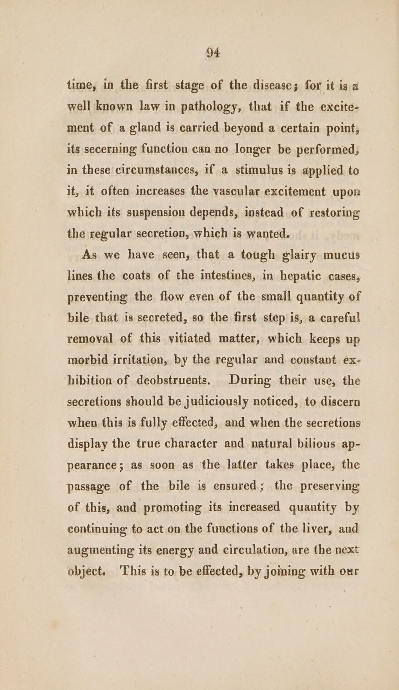 time, in the first stage of the disease; for it is a well known law in pathology, that if the excite- ment of a gland is carried beyond a certain point, its secerning function can no longer be performed; in these circumstances, if a stimulus is applied to it, it often increases the vascular excitement upon which its suspension depends, instead of restoring the regular secretion, which is wanted. As we have seen, that a tough glairy mucus lines the coats of the intestines, in hepatic cases, preventing the flow even of the small quantity of bile that is secreted, so the first step is, a careful removal of this vitiated matter, which keeps up morbid irritation, by the regular and constant ex- hibition of deobstruents. During their use, the secretions should be judiciously noticed, to discern when this is fully effected, and when the secretions display the true character and natural bilious ap- pearance; as soon as the latter takes place, the passage of the bile is ensured; the preserving of this, and promoting its increased quantity by continuing to act on the functions of the liver, and augmenting its energy and circulation, are the next object. This is to be effected, by joining with our