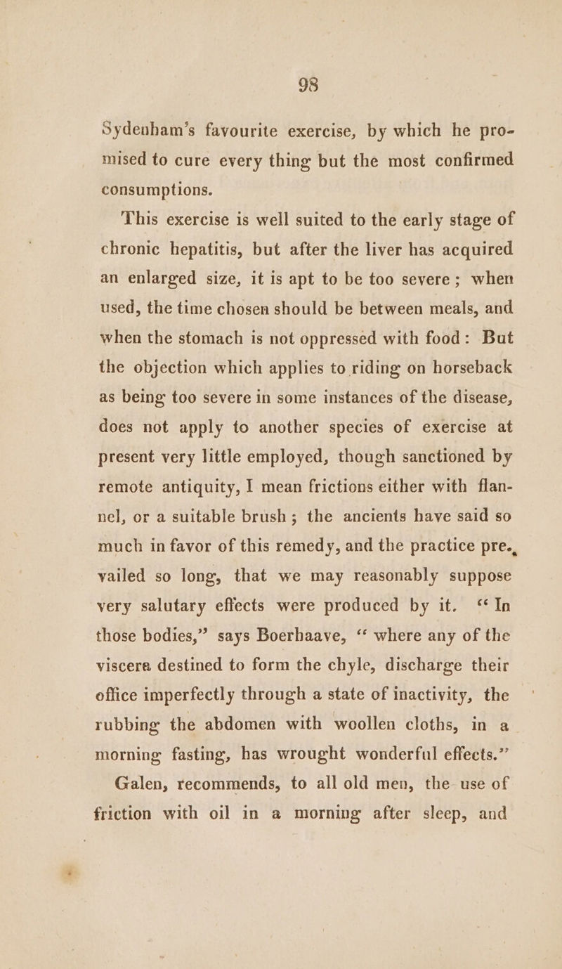 Sydenham’s favourite exercise, by which he pro- mised to cure every thing but the most confirmed consumptions. This exercise is well suited to the early stage of chronic hepatitis, but after the liver has acquired an enlarged size, it is apt to be too severe; when used, the time chosen should be between meals, and when the stomach is not oppressed with food: But the objection which applies to riding on horseback as being too severe in some instances of the disease, does not apply to another species of exercise at present very little employed, though sanctioned by remote antiquity, I mean frictions either with flan- nel, or a suitable brush; the ancients have said so much in favor of this remedy, and the practice pre., vailed so long, that we may reasonably suppose very salutary effects were produced by it. ‘In those bodies,” says Boerhaave, ‘‘ where any of the viscera destined to form the chyle, discharge their office imperfectly through a state of inactivity, the rubbing the abdomen with woollen cloths, in a morning fasting, has wrought wonderful effects.” Galen, recommends, to all old men, the use of friction with oil in a morning after sleep, and