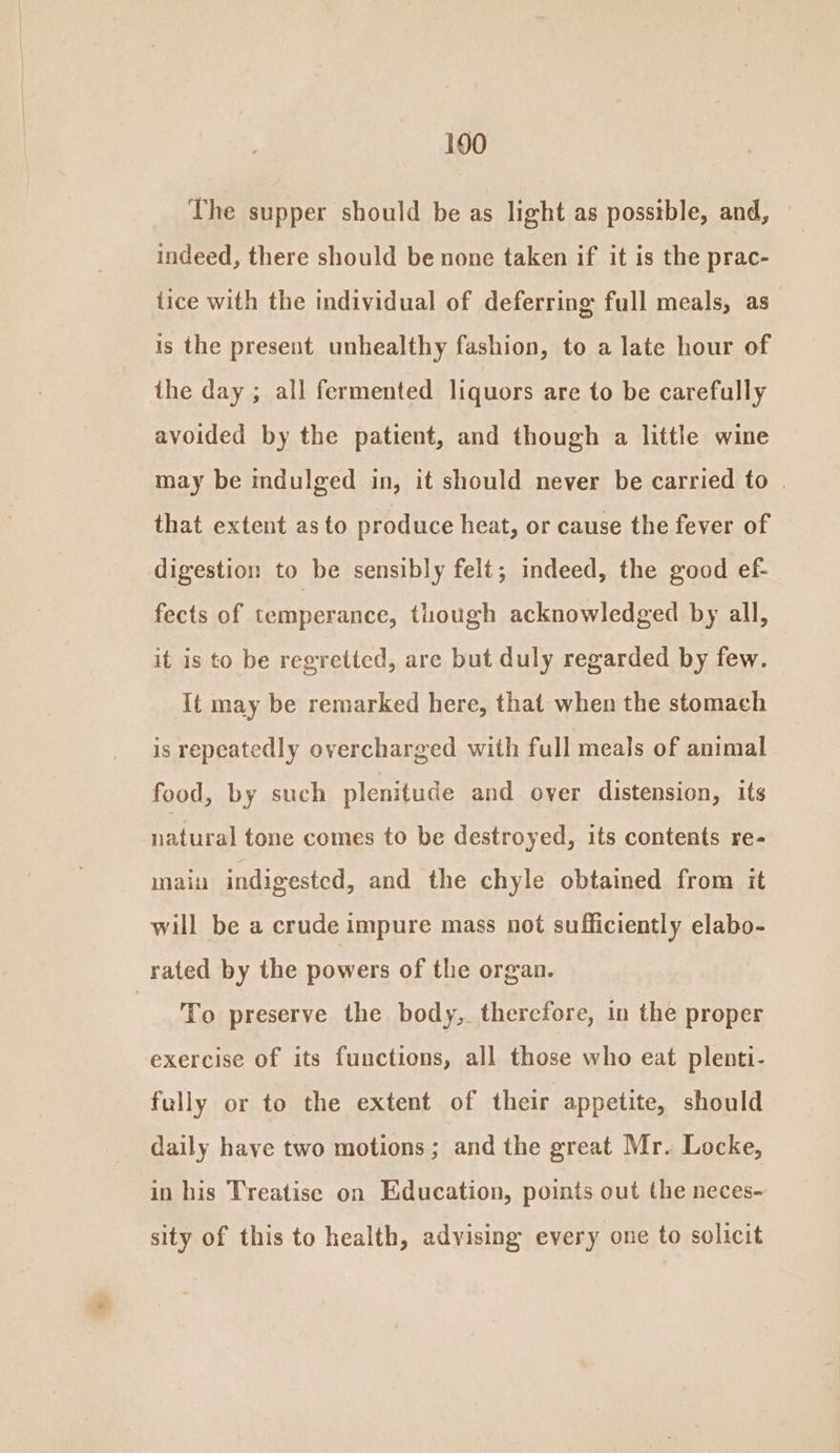 190 The supper should be as light as posstble, and, indeed, there should be none taken if it is the prac- tice with the individual of deferring full meals, as is the present unhealthy fashion, to a late hour of the day ; all fermented liquors are to be carefully avoided by the patient, and though a little wine may be indulged in, it should never be carried to that extent as to produce heat, or cause the fever of digestion to be sensibly felt; indeed, the good ef- fects of temperance, though acknowledged by all, it is to be regretted, are but duly regarded by few. It may be remarked here, that when the stomach is repeatedly overcharged with full meals of animal food, by such plenitude and over distension, its natural tone comes to be destroyed, its contents re- main indigested, and the chyle obtained from it will be a crude impure mass not sufficiently elabo- rated by the powers of the organ. ieee preserve the body,. therefore, in the proper exercise of its functions, all those who eat plenti- fully or to the extent of their appetite, should daily have two motions ; and the great Mr. Locke, in his Treatise on Education, points out the neces- sity of this to health, adyising every one to solicit