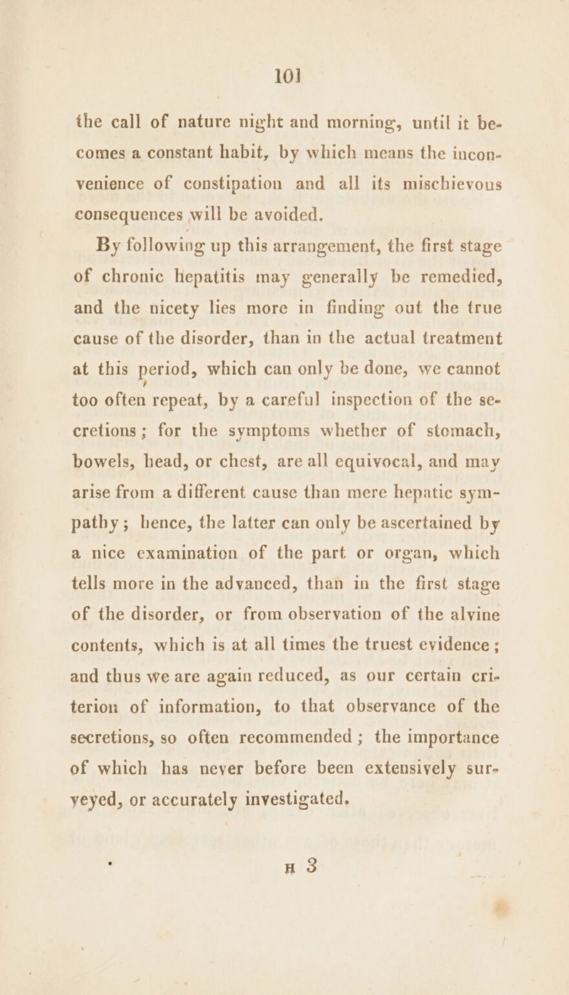 10] the call of nature night and morning, until it be- comes a constant habit, by which means the incon- venience of constipation and all its mischievous consequences will be avoided. By following up this arrangement, the first stage of chronic hepatitis may generally be remedied, and the nicety lies more in finding out the true cause of the disorder, than in the actual treatment at this period, which can only be done, we cannot too often repeat, by a careful inspection of the se- cretions ; for the symptoms whether of stomach, bowels, head, or chest, are all equivocal, and may arise from a different cause than mere hepatic sym- pathy ; hence, the latter can only be ascertained by a nice examination of the part or organ, which tells more in the advanced, than in the first stage of the disorder, or from observation of the alvine contents, which is at all times the truest evidence ; and thus we are again reduced, as our certain cri- terion of information, to that observance of the secretions, so often recommended ; the importance of which has never before been extensively sur- yeyed, or accurately investigated. HS