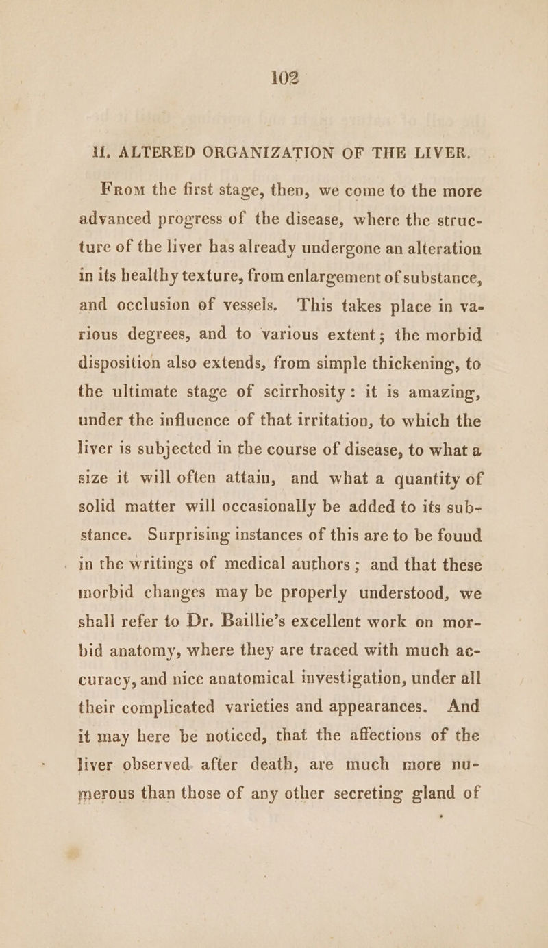 ij], ALTERED ORGANIZATION OF THE LIVER. From the first stage, then, we come to the more advanced progress of the disease, where the struc- ture of the liver has already undergone an alteration in its healthy texture, from enlargement of substance, and occlusion of vessels, This takes place in va- rious degrees, and to various extent; the morbid disposition also extends, from simple thickening, to the ultimate stage of scirrhosity: it is amazing, under the influence of that irritation, to which the liver is subjected in the course of disease, to what a size it will often attain, and what a quantity of solid matter will occasionally be added to its sub- stance. Surprising instances of this are to be found _ in the writings of medical authors; and that these morbid changes may be properly understood, we shall refer to Dr. Baillie’s excellent work on mor- bid anatomy, where they are traced with much ac- curacy, and nice anatomical investigation, under all their complicated varieties and appearances. And it may here be noticed, that the affections of the liver observed. after death, are much more nu- merous than those of any other secreting gland of