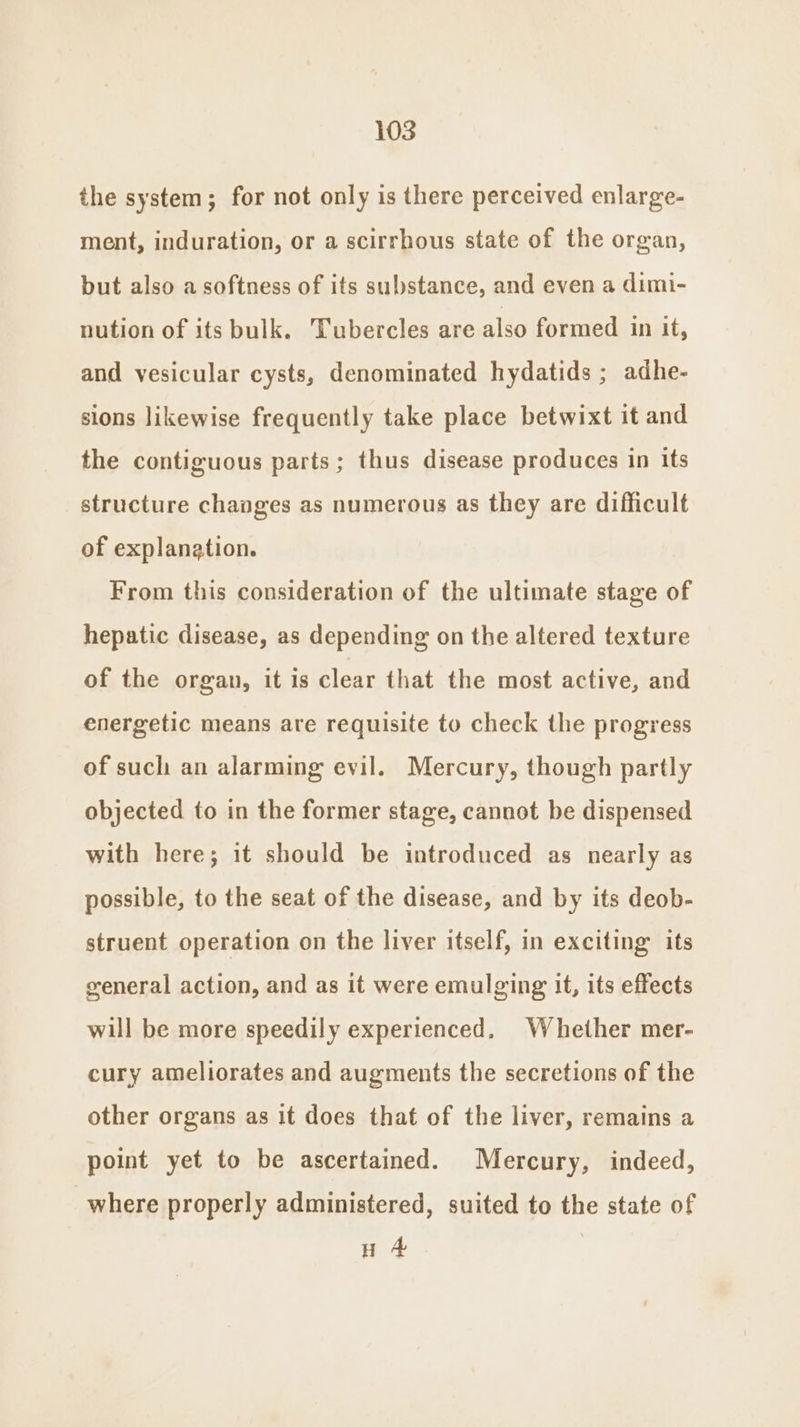 the system; for not only is there perceived enlarge- ment, induration, or a scirrhous state of the organ, but also a softness of its substance, and even a dimi- nution of its bulk. Tubercles are also formed in it, and vesicular cysts, denominated hydatids ; adhe- sions likewise frequently take place betwixt it and the contiguous parts; thus disease produces in its structure chapges as numerous as they are difficult of explanation. From this consideration of the ultimate stage of hepatic disease, as depending on the altered texture of the organ, it is clear that the most active, and energetic means are requisite to check the progress of such an alarming evil. Mercury, though partly objected to in the former stage, cannot be dispensed with here; it should be introduced as nearly as possible, to the seat of the disease, and by its deob- struent operation on the liver itself, in exciting its general action, and as it were emulging it, its effects will be more speedily experienced. Whether mer- cury ameliorates and augments the secretions of the other organs as it does that of the liver, remains a point yet to be ascertained. Mercury, indeed, where properly administered, suited to the state of H 4