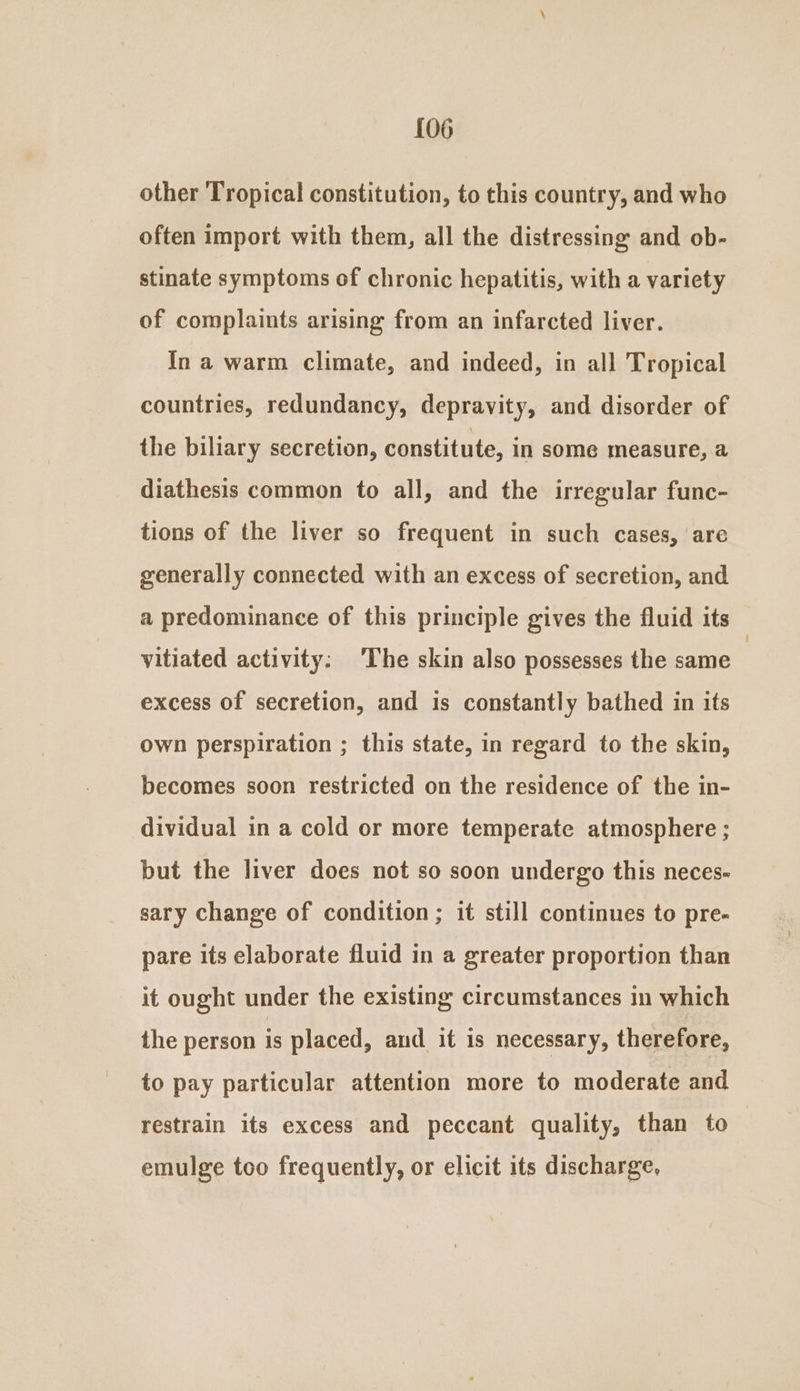 {06 other Tropical constitution, to this country, and who often import with them, all the distressing and ob- stinate symptoms of chronic hepatitis, with a variety of complaints arising from an infarcted liver. In a warm climate, and indeed, in all Tropical countries, redundancy, depravity, and disorder of the biliary secretion, constitute, in some measure, a diathesis common to all, and the irregular func- tions of the liver so frequent in such cases, are generally connected with an excess of secretion, and a predominance of this principle gives the fluid its vitiated activity: ‘The skin also possesses the same excess of secretion, and is constantly bathed in its own perspiration ; this state, in regard to the skin, becomes soon restricted on the residence of the in- dividual in a cold or more temperate atmosphere ; but the liver does not so soon undergo this neces- sary change of condition; it still continues to pre- pare its elaborate fluid in a greater proportion than it ought under the existing circumstances in which the person is placed, and it is necessary, therefore, to pay particular attention more to moderate and restrain its excess and peccant quality, than to emulge too frequently, or elicit its discharge,
