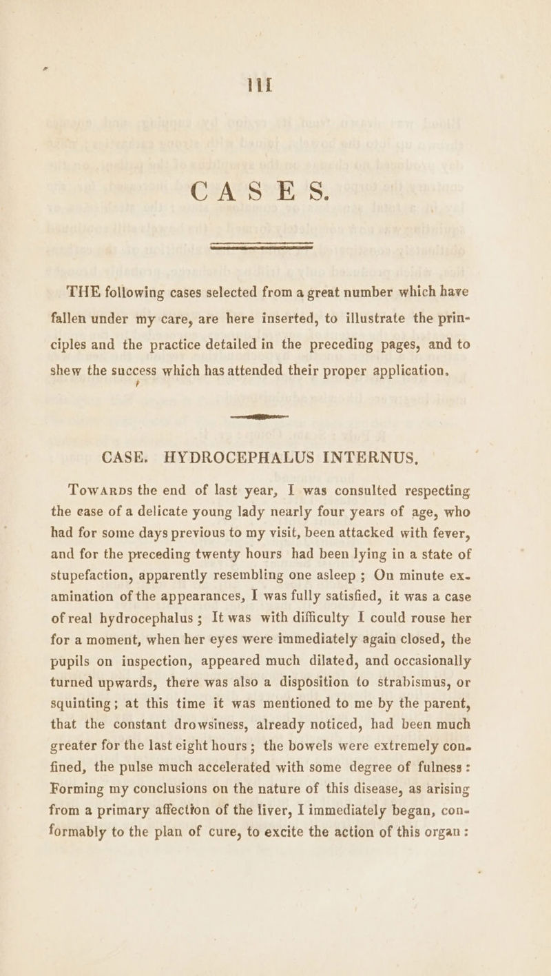 inet CASES. THE following cases selected from a great number which have fallen under my care, are here inserted, to illustrate the prin- ciples and the practice detailed in the preceding pages, and to shew the success which has attended their proper application, P CASE. HYDROCEPHALUS INTERNUS, Towarps the end of last year, I was consulted respecting the ease of a delicate young lady nearly four years of age, who had for some days previous to my visit, been attacked with fever, and for the preceding twenty hours had been lying in a state of stupefaction, apparently resembling one asleep ; On minute ex. amination of the appearances, I was fully satisfied, it was a case of real hydrocephalus ; It was with difficulty I could rouse her for a moment, when her eyes were immediately again closed, the pupils on inspection, appeared much dilated, and occasionally turned upwards, there was also a disposition to strabismus, or squinting ; at this time it was mentioned to me by the parent, that the constant drowsiness, already noticed, had been much greater for the last eight hours; the bowels were extremely con. fined, the pulse much accelerated with some degree of fulness : Forming my conclusions on the nature of this disease, as arising from a primary affection of the liver, I immediately began, con- formably to the plan of cure, to excite the action of this organ: