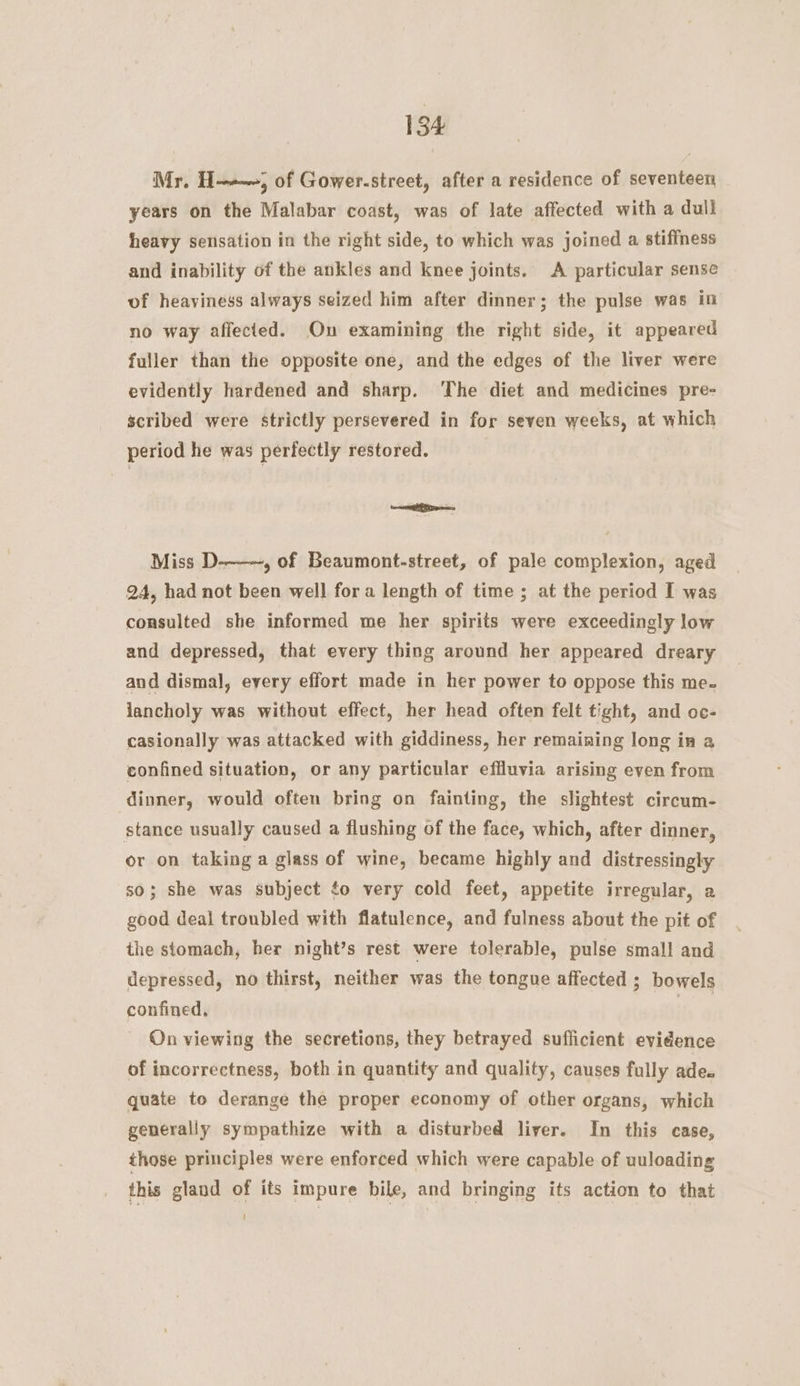 Mr. H——~, of Gower-street, after a residence of seventeen years on the Malabar coast, was of late affected with a dull heavy sensation in the right side, to which was joined a stifiness and inability of the ankles and knee joints. A particular sense of heaviness always seized him after dinner; the pulse was in no way affected. On examining the right side, it appeared fuller than the opposite one, and the edges of the liver were evidently hardened and sharp. ‘The diet and medicines pre- scribed were strictly persevered in for seven weeks, at which period he was perfectly restored. mais Miss D--—~, of Beaumont-street, of pale complexion, aged 24, had not been well fora length of time ; at the period I was consulted she informed me her spirits were exceedingly low and depressed, that every thing around her appeared dreary and dismal, every effort made in her power to oppose this me. jancholy was without effect, her head often felt tight, and oc- casionally was attacked with giddiness, her remaining long in a confined situation, or any particular effluvia arising even from dinner, would often bring on fainting, the slightest circum- stance usually caused a flushing of the face, which, after dinner, or on taking a glass of wine, became highly and distressingly so; she was subject ¢o very cold feet, appetite irregular, a good deal troubled with flatulence, and fulness about the pit of the stomach, her night’s rest were tolerable, pulse small and depressed, no thirst, neither was the tongue affected ; bowels confined, ia On viewing the secretions, they betrayed suflicient evidence of incorrectness, both in quantity and quality, causes fully ade. quate to derange the proper economy of other organs, which generally sympathize with a disturbed liver. In this case, those principles were enforced which were capable of uuloading this gland of its impure bile, and bringing its action to that