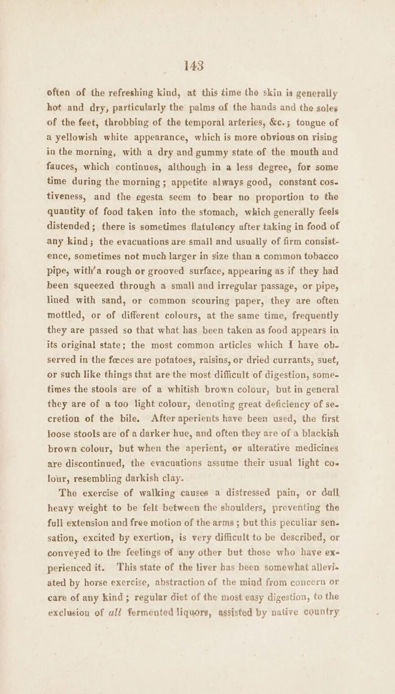 145 often of the refreshing kind, at this time the skin is generally hot and dry, particularly the palms of the hands and the soles of the feet, throbbing of the temporal arteries, &amp;c.; tongue of a yellowish white appearance, which is more obvious on rising in the morning, with a dry and gummy state of the mouth and fauces, which continues, although in a less degree, for some time during the morning ; appetite always good, constant cos. tiveness, and the egesta seem to bear no proportion to the quantity of food taken into the stomach, which generally feels distended ; there is sometimes flatulency after taking in food of any kind; the evacuations are small and usually of firm consist- ence, sometimes not much larger in size than a common tobacco pipe, with’a rough or grooved surface, appearing as if they had been squeezed through a small and irregular passage, or pipe, lined with sand, or common scouring paper, they are often mottled, or of different colours, at the same time, frequently they are passed so that what has been taken as food appears in its original state; the most common articles which f£ have ob. served in the foeces are potatoes, raisins, or dried currants, suet, or such like things that are the most difficult of digestion, some- times the stools are of a whitish brown colour, but in general they are of a too light colour, denoting great deficiency of se- cretion of the bile. After aperients have been used, the first loose stools are of a darker hue, and often they are of a blackish brown colour, but when the aperient, or alterative medicines are discontinued, the evacuations assume their usual light co. lour, resembling darkish clay. The exercise of walking causes a distressed pain, or dull heavy weight to be felt between the shoulders, preventing the full extension and free motion of the arms ; but this peculiar sen- sation, excited by exertion, is very difficult to be described, or conveyed to the feelings of any other but those who have ex- perienced it. This state of the liver has been somewhat allevia ated by horse exercise, abstraction of the mind from concern or care of any kind; regular diet of the most easy digestion, to the exclusion of al/ fermented liquors, assisted by native country