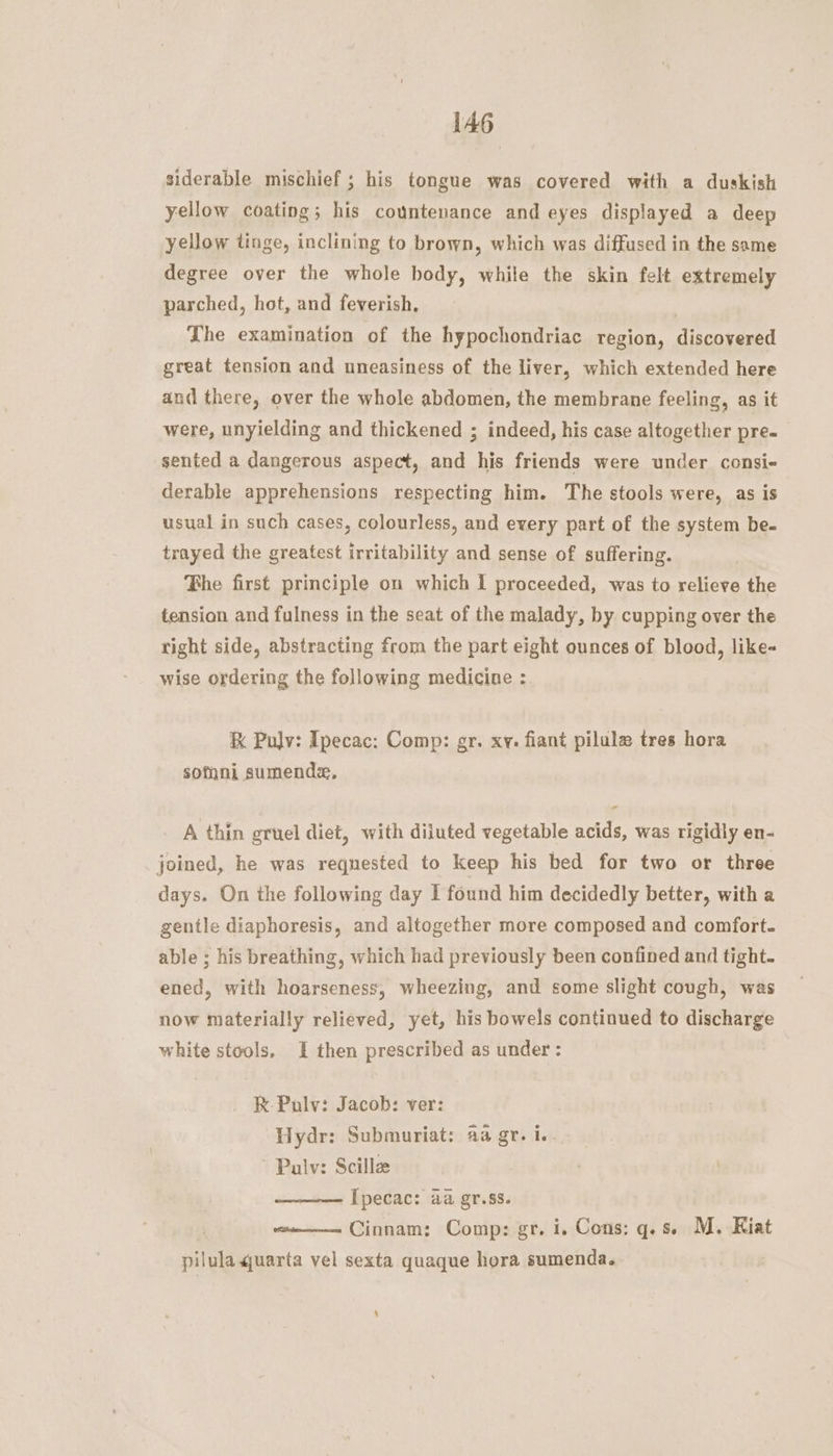 siderable mischief ; his tongue was covered with a duskish yellow coating; his countenance and eyes displayed a deep yellow tinge, inclining to brown, which was diffused in the same degree over the whole body, while the skin felt extremely parched, hot, and feverish, The examination of the hypochondriac region, discovered great tension and uneasiness of the liver, which extended here and there, over the whole abdomen, the membrane feeling, as it were, unyielding and thickened ; indeed, his case altogether pre. sented a dangerous aspect, and his friends were under consi- derable apprehensions respecting him. The stools were, as is usual in such cases, colourless, and every part of the system be- trayed the greatest irritability and sense of suffering. Phe first principle on which I proceeded, was to relieve the tension and fulness in the seat of the malady, by. cupping over the tight side, abstracting from the part eight ounces of blood, like- wise ordering the following medicine : &amp; Pulv: Ipecac: Comp: gr. xy. fiant pilule tres hora somni sumende, A thin gruel diet, with diiuted vegetable acids, was rigidly en- joined, he was requested to keep his bed for two or three days. On the following day I found him decidedly better, with a gentle diaphoresis, and altogether more composed and comfort. able ; his breathing, which had previously been confined and tight- ened, with hoarseness, wheezing, and some slight cough, was now materially relieved, yet, his bowels continued to discharge white stools, I then prescribed as under : RK Pulv: Jacob: ver: Hydr: Submuriat: 2a gr. i.. Palv: Scillz Ipecac: aa gr.ss. Cinnam: Comp: gr. i. Cons: q.s. M. Kiat pilula 4uarta vel sexta quaque hora sumenda.