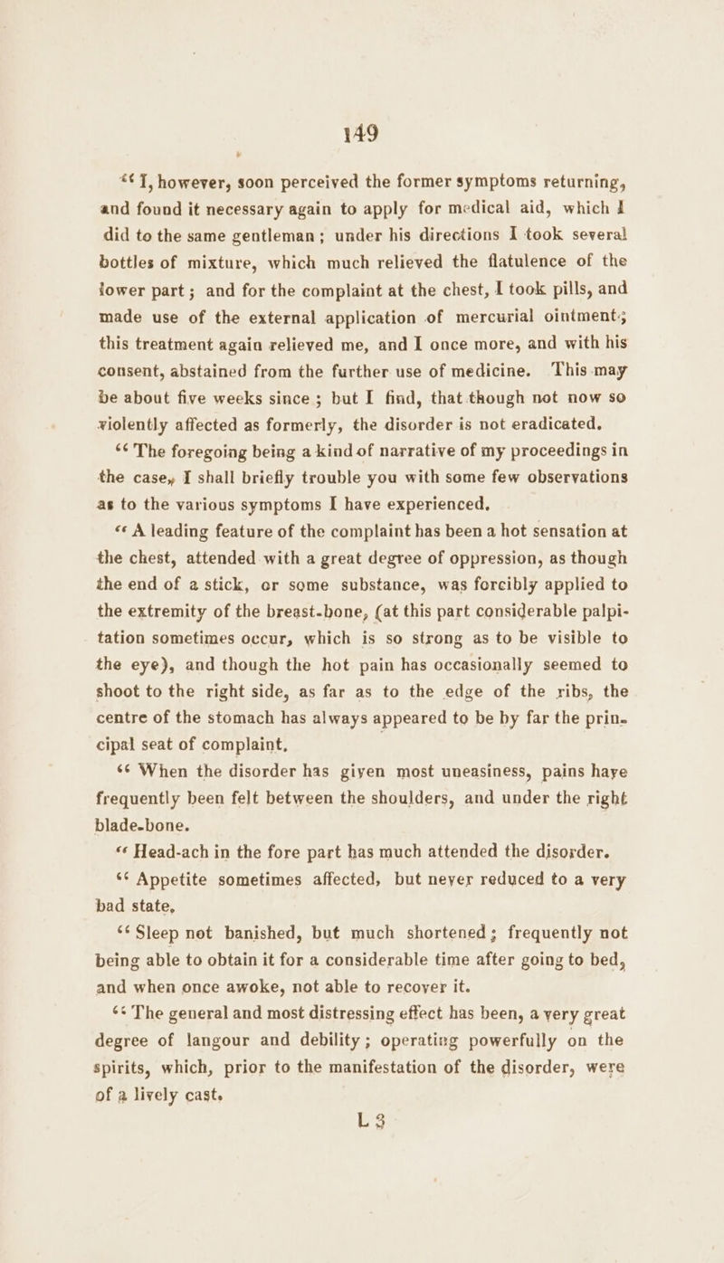 “¢ 7, however, soon perceived the former symptoms returning, and found it necessary again to apply for medical aid, which i did to the same gentleman; under his directions I took several bottles of mixture, which much relieved the flatulence of the lower part; and for the complaint at the chest, [ took pills, and made use of the external application of mercurial ointment; this treatment again relieved me, and I once more, and with his consent, abstained from the further use of medicine. ‘This -may be about five weeks since ; but I find, that. though not now so violently affected as formerly, the disorder is not eradicated. “¢ The foregoing being a kind of narrative of my proceedings in the casey I shall briefly trouble you with some few observations as to the various symptoms I have experienced, «: A leading feature of the complaint has been a hot sensation at the chest, attended with a great degree of oppression, as though the end of a stick, or some substance, was forcibly applied to the extremity of the breast-bone, (at this part considerable palpi- tation sometimes occur, which is so strong as to be visible to the eye), and though the hot pain has occasionally seemed to shoot to the right side, as far as to the edge of the ribs, the centre of the stomach has always appeared to be by far the prin. cipal seat of complaint, | ‘¢ When the disorder has giyen most uneasiness, pains haye frequently been felt between the shoulders, and under the right blade-bone. “«¢ Head-ach in the fore part has much attended the disorder. *¢ Appetite sometimes affected, but never reduced to a very bad state, ‘¢ Sleep not banished, but much shortened; frequently not being able to obtain it for a considerable time after going to bed, and when once awoke, not able to recover it. ‘* The general and most distressing effect has been, a yery great degree of langour and debility; operating powerfully on the Spirits, which, prior to the manifestation of the disorder, were of a lively cast. L3